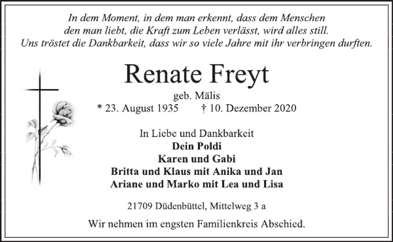<p>In dem Moment, in dem man erkennt, dass dem Menschen<br />den man liebt, die Kraft zum Leben verlässt, wird alles still.<br />Uns tröstet die Dankbarkeit, dass wir so viele Jahre mit ihr verbringen durften.<br />Renate Freyt<br />geb. Mälis<br />* 23. August 1935 † 10. Dezember 2020<br />In Liebe und Dankbarkeit<br />Dein Poldi<br />Karen und Gabi<br />Britta und Klaus mit Anika und Jan<br />Ariane und Marko mit Lea und Lisa<br />21709 Düdenbüttel, Mittelweg 3 a<br />Wir nehmen im engsten Familienkreis Abschied.</p>