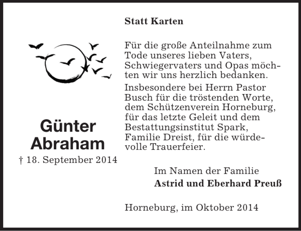 <p>Günter Abraham<br />† 18. September 2014<br />Statt Karten<br />Für die große Anteilnahme zum Tode unseres lieben Vaters, Schwiegervaters und Opas möchten wir uns herzlich bedanken.<br />Insbesondere bei Herrn Pastor Busch für die tröstenden Worte, dem Schützenverein Horneburg, für das letzte Geleit und dem<br />Bestattungsinstitut Spark,<br />Familie Dreist, für die würde-volle Trauerfeier.<br />Im Namen der Familie<br />Astrid und Eberhard Preuß<br />Horneburg, im Oktober 2014</p>