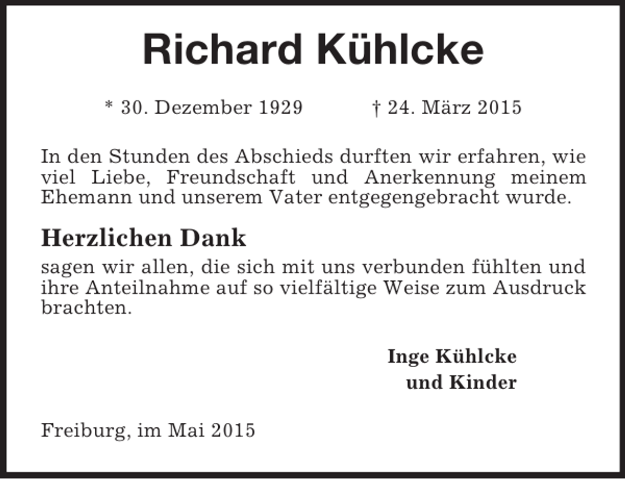 <p>Richard Kühlcke<br />* 30. Dezember 1929 † 24. März 2015<br />In den Stunden des Abschieds durften wir erfahren, wie viel Liebe, Freundschaft und Anerkennung meinem Ehemann und unserem Vater entgegengebracht wurde.<br />Herzlichen Dank<br />sagen wir allen, die sich mit uns verbunden fühlten und ihre Anteilnahme auf so vielfältige Weise zum Ausdruck brachten.<br />Inge Kühlcke<br />und Kinder<br />Freiburg, im Mai 2015</p>
