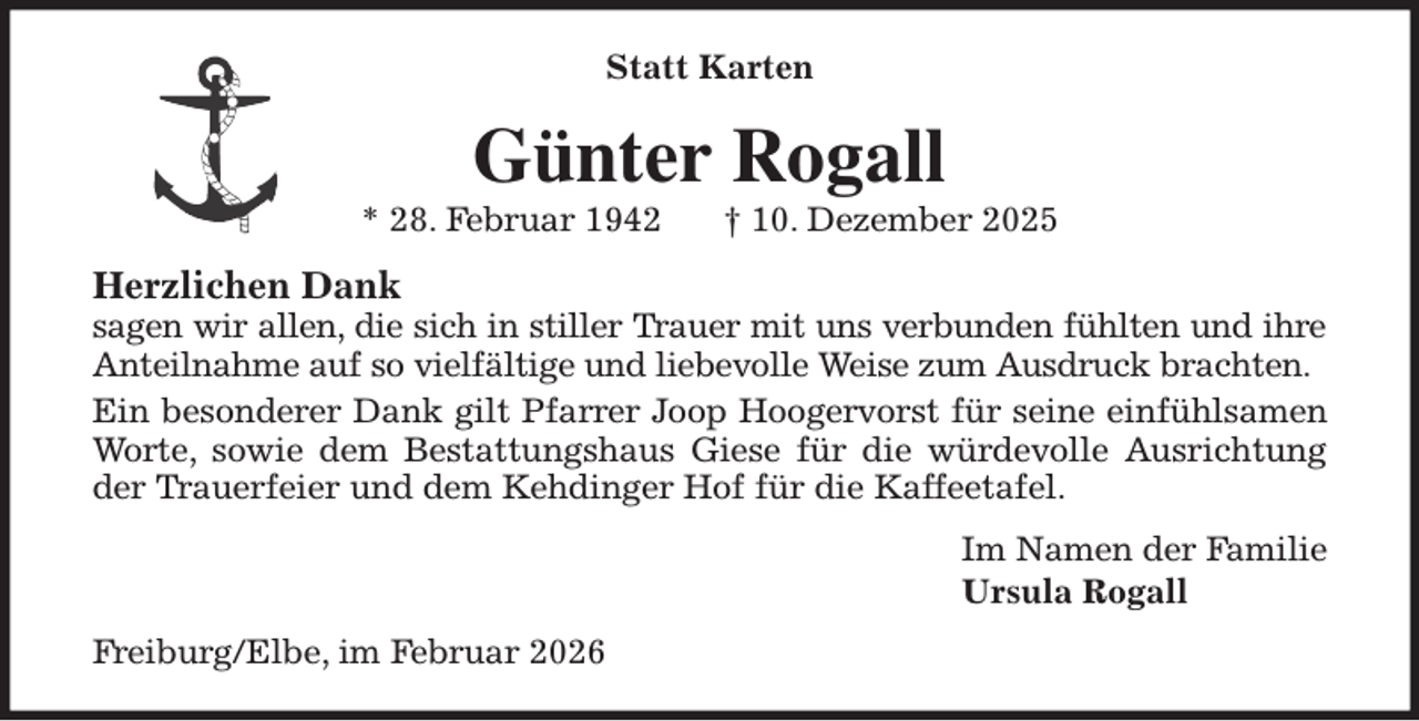 <p>Statt Karten<br />Günter Rogall<br />* 28. Februar 1942 † 10. Dezember 2025<br />Herzlichen Dank<br />sagen wir allen, die sich in stiller Trauer mit uns verbunden fühlten und ihre<br />Anteilnahme auf so vielfältige und liebevolle Weise zum Ausdruck brachten.<br />Ein besonderer Dank gilt Pfarrer Joop Hoogervorst für seine einfühlsamen<br />Worte, sowie dem Bestattungshaus Giese für die würdevolle Ausrichtung<br />der Trauerfeier und dem Kehdinger Hof für die Kaffeetafel.<br />Im Namen der Familie<br />Ursula Rogall<br />Freiburg/Elbe, im Februar 2026</p>