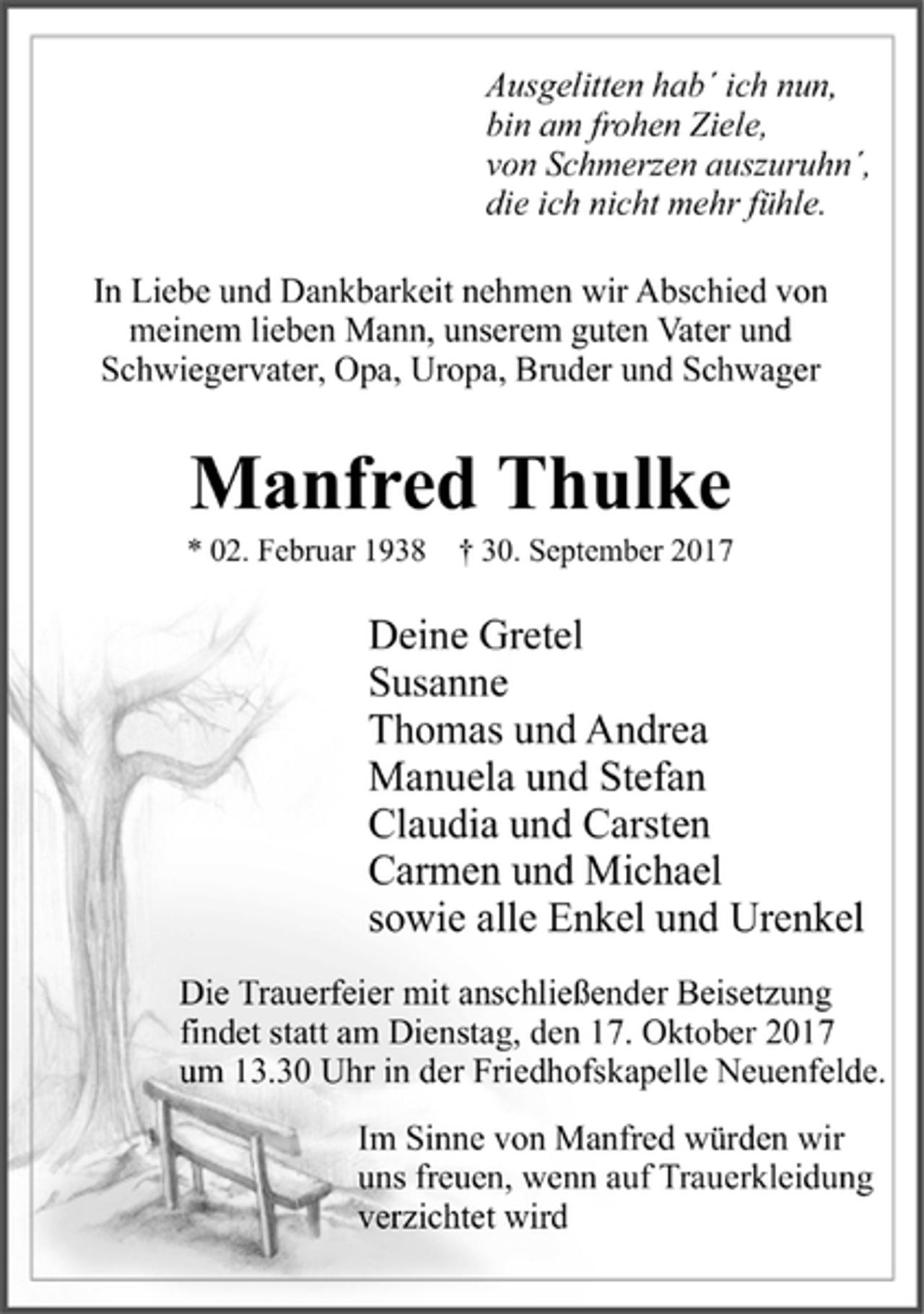 <p>Ausgelitten hab' ich nun,<br />bin am frohen Ziele,<br />von Schmerzen auszuruhn' ,<br />die ich nicht mehr fühle.</p><p>In Liebe und Dankbarkeit nehmen wir Abschied von meinem lieben Mann, unserem guten Vater und Schwiegervater, Opa, Uropa, Bruder und Schwager</p><p>Manfred Thulke</p><p>* 02. Februar 1938 + 30. September 2017</p><p>Deine Gretel<br />Susanne<br />Thomas und Andrea<br />Manuela und Stefan<br />Claudia und Carsten<br />Carmen und Michael<br />sowie alle Enkel und Urenkel</p><p>Die Trauerfeier mit anschließender Beisetzung findet statt am Dienstag, den 17. Oktober 2017 um 13.30 Uhr in der Friedhofskapelle Neuenfelde.</p><p>Im Sinne von Manfred würden wir uns freuen, wenn auf Trauerkleidung verzichtet wird</p>