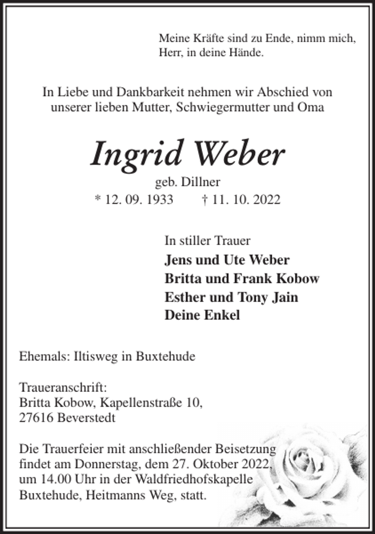 <p>Meine Kräfte sind zu Ende, nimm mich,<br />Herr, in deine Hände.<br />In Liebe und Dankbarkeit nehmen wir Abschied von<br />unserer lieben Mutter, Schwiegermutter und Oma<br />Ingrid Weber<br />geb. Dillner<br />* 12. 09. 1933 † 11. 10. 2022<br />In stiller Trauer<br />Jens und Ute Weber<br />Britta und Frank Kobow<br />Esther und Tony Jain<br />Deine Enkel<br />Ehemals: Iltisweg in Buxtehude</p><p>Traueranschrift:<br />Britta Kobow, Kapellenstraße 10,<br />27616 Beverstedt</p><p>Die Trauerfeier mit anschließender Beisetzung<br />findet am Donnerstag, dem 27. Oktober 2022,<br />um 14.00 Uhr in der Waldfriedhofskapelle<br />Buxtehude, Heitmanns Weg, statt.</p>