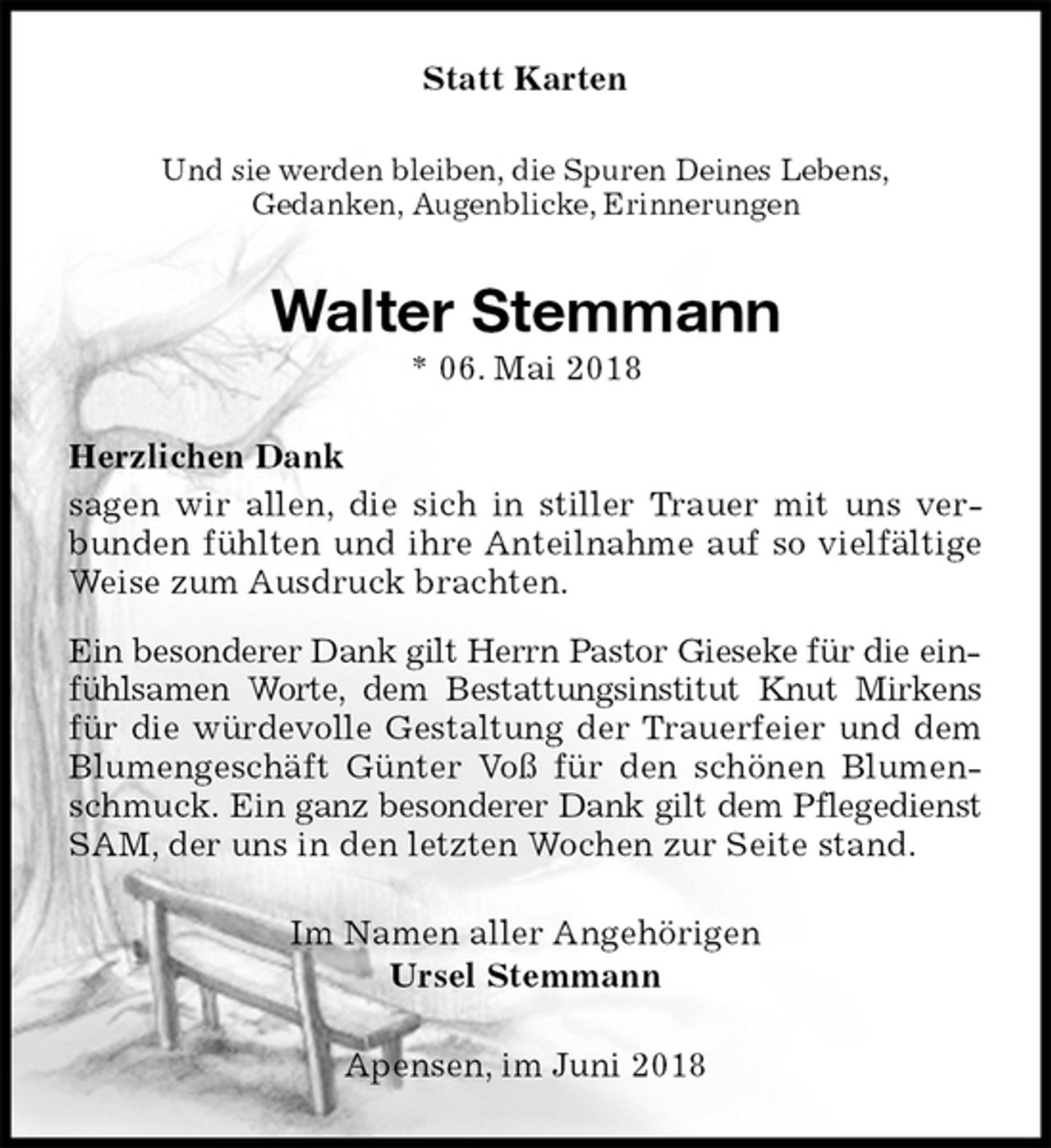 <p>Statt Karten<br />Und sie werden bleiben, die Spuren Deines Lebens,<br />Gedanken, Augenblicke, Erinnerungen<br />Walter Stemmann<br />* 06. Mai 2018<br />Herzlichen Dank<br />sagen wir allen, die sich in stiller Trauer mit uns verbunden fühlten und ihre Anteilnahme auf so vielfältige Weise zum Ausdruck brachten.</p>
<p>Ein besonderer Dank gilt Herrn Pastor Gieseke für die einfühlsamen Worte, dem Bestattungsinstitut Knut Mirkens für die würdevolle Gestaltung der Trauerfeier und dem Blumengeschäft Günter Voß für den schönen Blumenschmuck. Ein ganz besonderer Dank gilt dem Pflegedienst SAM, der uns in den letzten Wochen zur Seite stand.<br />Im Namen aller Angehörigen<br />Ursel Stemmann<br />Apensen, im Juni 2018</p>
