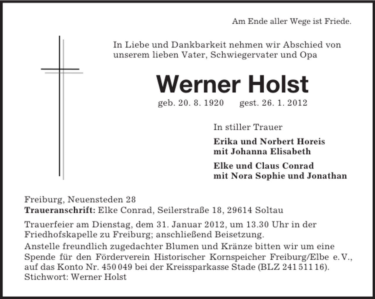 <p>Am Ende aller Wege ist Friede.<br />In Liebe und Dankbarkeit nehmen wir Abschied von unserem lieben Vater, Schwiegervater und Opa<br />Werner Holst<br />geb. 20. 8. 1920 gest. 26. 1. 2012<br />In stiller Trauer<br />Erika und Norbert Horeis<br />mit Johanna Elisabeth<br />Elke und Claus Conrad<br />mit Nora Sophie und Jonathan<br />Freiburg, Neuensteden 28<br />Traueranschrift: Elke Conrad, Seilerstraße 18, 29614 Soltau<br />Trauerfeier am Dienstag, dem 31. Januar 2012, um 13.30 Uhr in der<br />Friedhofskapelle zu Freiburg; anschließend Beisetzung.<br />Anstelle freundlich zugedachter Blumen und Kränze bitten wir um eine Spende für den Förderverein Historischer Kornspeicher Freiburg/Elbe e. V.,<br />auf das Konto Nr. 450 049 bei der Kreissparkasse Stade (BLZ 241 511 16). Stichwort: Werner Holst</p>