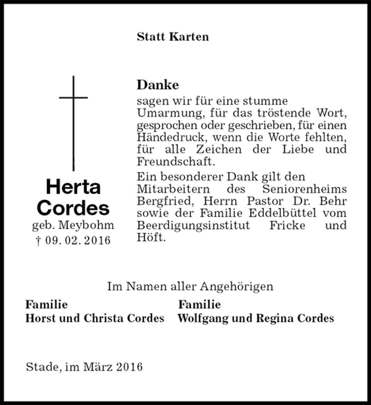 <p>Statt Karten<br />Danke<br />sagen wir für eine stumme<br />Umarmung, für das tröstende Wort,<br />gesprochen oder geschrieben, für einen Händedruck, wenn die Worte fehlten, für alle Zeichen der Liebe und Freundschaft.<br />Ein besonderer Dank gilt den<br />Mitarbeitern des Seniorenheims Bergfried, Herrn Pastor Dr. Behr<br />sowie der Familie Eddelbüttel vom Beerdigungsinstitut Fricke und Höft.<br />Im Namen aller Angehörigen<br />Familie Familie<br />Horst und Christa Cordes Wolfgang und Regina Cordes<br />Stade, im März 2016<br />Herta<br />Cordes<br />geb. Meybohm<br />† 09. 02. 2016</p>
