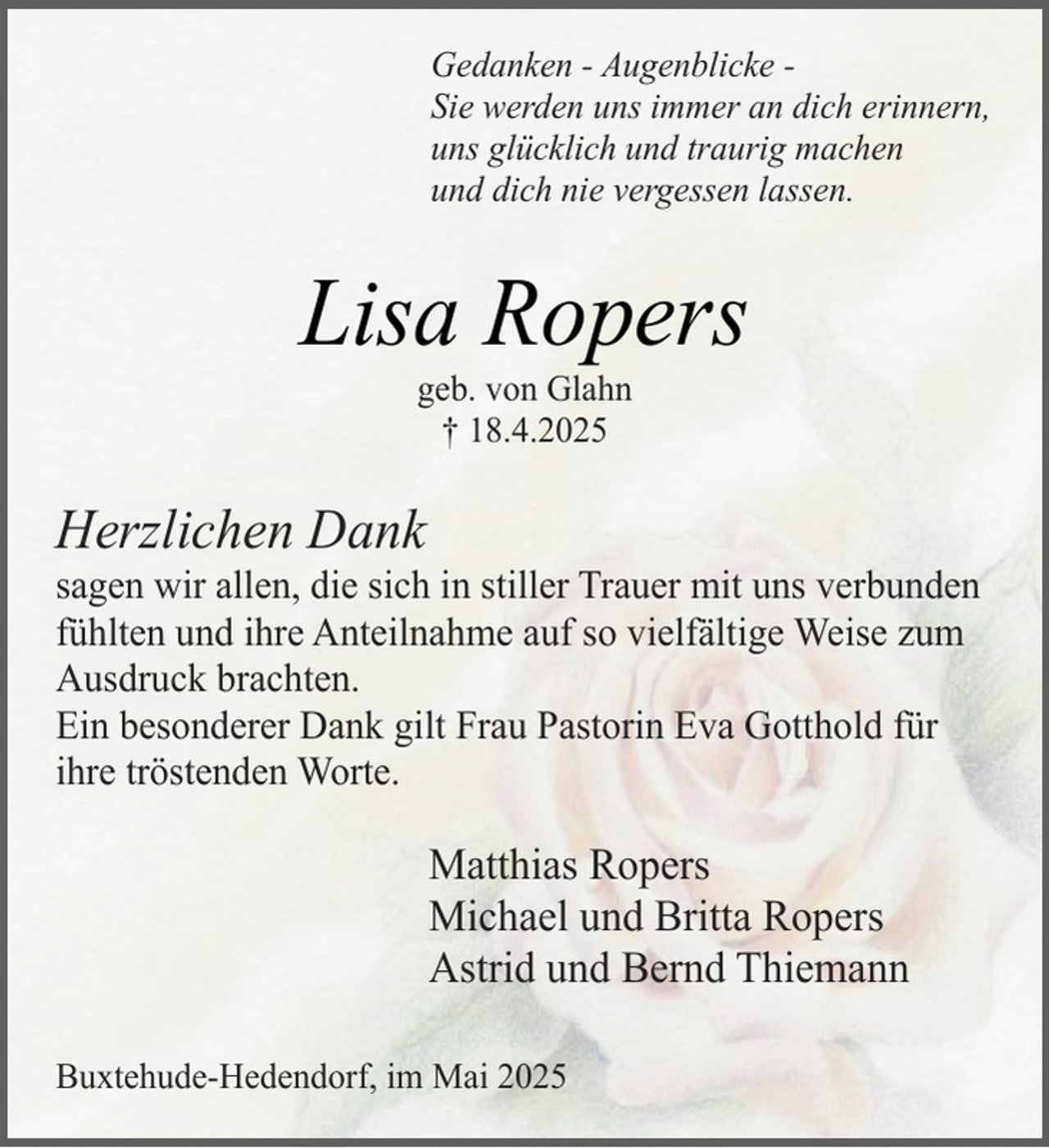 <p>Gedanken - Augenblicke Sie werden uns immer an dich erinnern,<br />uns glücklich und traurig machen<br />und dich nie vergessen lassen.</p><p>Lisa Ropers<br />geb. von Glahn<br />† 18.4.2025</p><p>Herzlichen Dank</p><p>sagen wir allen, die sich in stiller Trauer mit uns verbunden<br />fühlten und ihre Anteilnahme auf so vielfältige Weise zum<br />Ausdruck brachten.<br />Ein besonderer Dank gilt Frau Pastorin Eva Gotthold für<br />ihre tröstenden Worte.</p><p>Matthias Ropers<br />Michael und Britta Ropers<br />Astrid und Bernd Thiemann<br />Buxtehude-Hedendorf, im Mai 2025</p>
