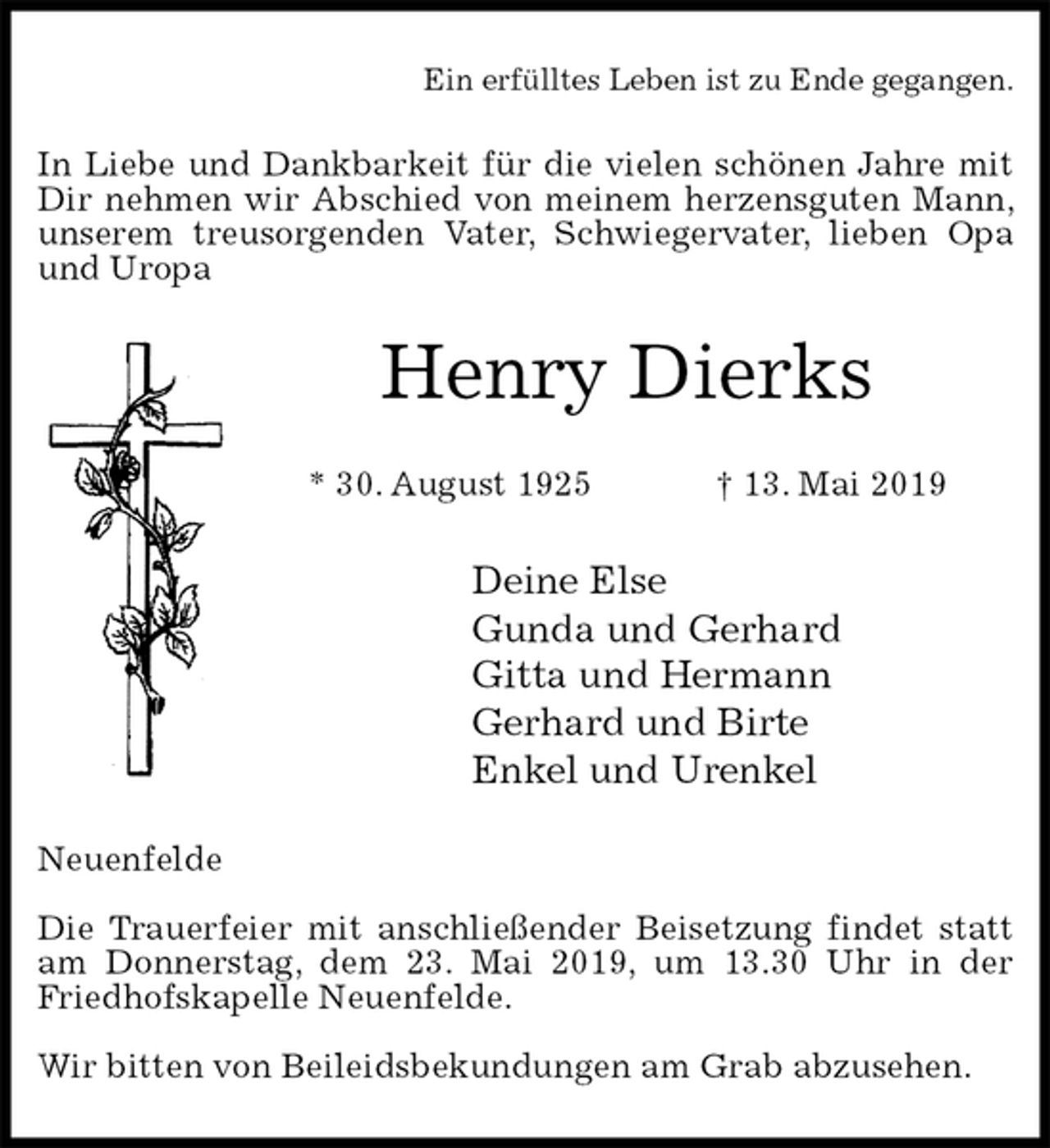 <p>Ein erfülltes Leben ist zu Ende gegangen.<br />In Liebe und Dankbarkeit für die vielen schönen Jahre mit Dir nehmen wir Abschied von meinem herzensguten Mann, unserem treusorgenden Vater, Schwiegervater, lieben Opa und Uropa<br />Henry Dierks</p><p>* 30. August 1925 † 13. Mai 2019<br />Deine Else<br />Gunda und Gerhard<br />Gitta und Hermann<br />Gerhard und Birte<br />Enkel und Urenkel<br />Neuenfelde</p><p>Die Trauerfeier mit anschließender Beisetzung findet statt am Donnerstag, dem 23. Mai 2019, um 13.30 Uhr in der Friedhofskapelle Neuenfelde.</p><p>Wir bitten von Beileidsbekundungen am Grab abzusehen.</p>