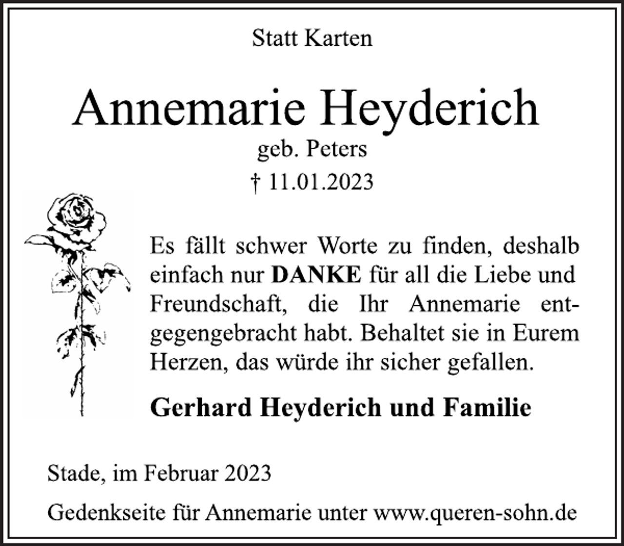 <p>Statt Karten<br />Annemarie Heyderich<br />geb. Peters<br />† 11.01.2023<br />Es fällt schwer, Worte zu finden, deshalb<br />einfach nur DANKE für all die Liebe und<br />Freundschaft, die Ihr Annemarie ent-<br />gegengebracht habt. Behaltet sie in Eurem<br />Herzen, das würde ihr sicher gefallen.<br />Gerhard Heyderich und Familie<br />Stade, im Februar 2023<br />Gedenkseite für Annemarie unter www.queren-sohn.de</p>