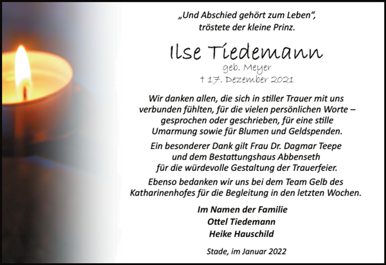 <p>„Und Abschied gehört zum Leben“,<br />tröstete der kleine Prinz.<br />Ilse Tiedemann<br />geb. Meyer<br />† 17. Dezember 2021<br />Wir danken allen, die sich in stiller Trauer mit uns<br />verbunden fühlten, für die vielen persönlichen Worte -<br />gesprochen oder geschrieben, für eine stille<br />Umarmung sowie für Blumen und Geldspenden.<br />Ein besonderer Dank gilt Frau Dr. Dagmar Teepe<br />und dem Bestattungshaus Abbenseth<br />für die würdevolle Gestaltung der Trauerfeier.<br />Ebenso bedanken wir uns bei dem Team Gelb des<br />Katharinenhofes für die Begleitung in den letzten Wochen.<br />Im Namen der Familie<br />Ottel Tiedemann<br />Heike Hauschild<br />Stade, im Januar 2022</p>