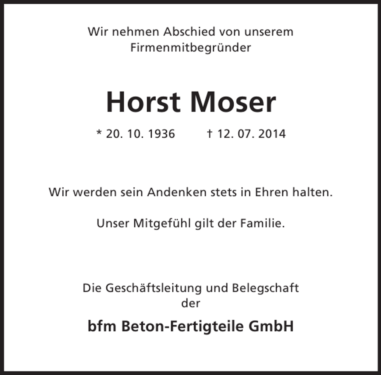 <p>Wir nehmen Abschied von unserem<br />Firmenmitbegründer</p><p>Horst Moser<br />* 20. 10. 1936 † 12. 07. 2014<br />Wir werden sein Andenken stets in Ehren halten.</p><p>Unser Mitgefühl gilt der Familie.</p><p>Die Geschäftsleitung und Belegschaft<br />der</p><p>bfm Beton-Fertigteile GmbH</p>