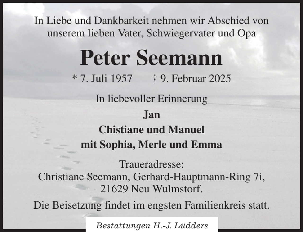 <p>In Liebe und Dankbarkeit nehmen wir Abschied von<br />unserem lieben Vater, Schwiegervater und Opa<br />Peter Seemann<br />* 7. Juli 1957 † 9. Februar 2025<br />In liebevoller Erinnerung<br />Jan<br />Chistiane und Manuel<br />mit Sophia, Merle und Emma<br />Traueradresse:<br />Christiane Seemann, Gerhard-Hauptmann-Ring 7i,<br />21629 Neu Wulmstorf.<br />Die Beisetzung findet im engsten Familienkreis statt.</p><p>Bestattungen H.-J. Lüdders</p>