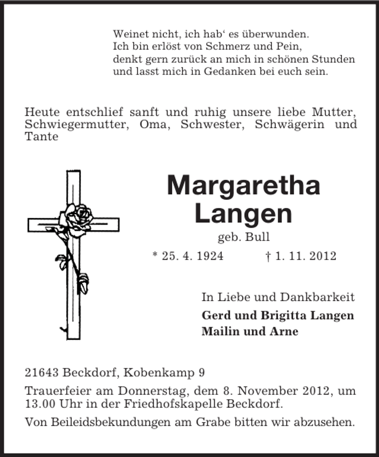 <p>Weinet nicht, ich hab‘ es überwunden.<br />Ich bin erlöst von Schmerz und Pein,<br />denkt gern zurück an mich in schönen Stunden<br />und lasst mich in Gedanken bei euch sein.</p><p>Heute entschlief sanft und ruhig unsere liebe Mutter,<br />Schwiegermutter, Oma, Schwester, Schwägerin und<br />Tante</p><p>Margaretha<br />Langen<br />geb. Bull<br />* 25. 4. 1924<br />† 1. 11. 2012<br />In Liebe und Dankbarkeit<br />Gerd und Brigitta Langen<br />Mailin und Arne<br />21643 Beckdorf, Kobenkamp 9<br />Trauerfeier am Donnerstag, dem 8. November 2012, um<br />13.00 Uhr in der Friedhofskapelle Beckdorf.<br />Von Beileidsbekundungen am Grabe bitten wir abzusehen.</p>