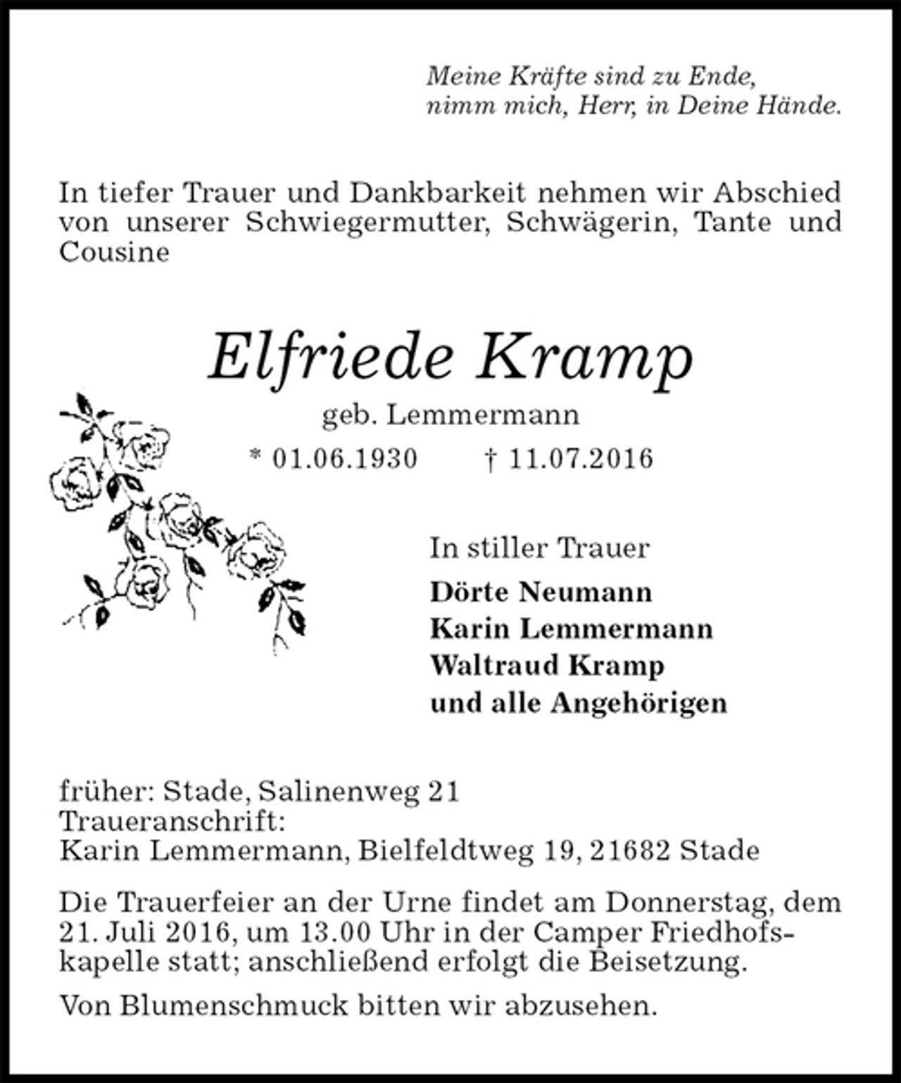 <p>Meine Kräfte sind zu Ende,<br />nimm mich, Herr, in Deine Hände.<br />In tiefer Trauer und Dankbarkeit nehmen wir Abschied von unserer Schwiegermutter, Schwägerin, Tante und Cousine<br />Elfriede Kramp<br />geb. Lemmermann<br />* 01.06.1930 † 11.07.2016<br />In stiller Trauer<br />Dörte Neumann<br />Karin Lemmermann<br />Waltraud Kramp<br />und alle Angehörigen<br />früher: Stade, Salinenweg 21<br />Traueranschrift:<br />Karin Lemmermann, Bielfeldtweg 19, 21682 Stade<br />Die Trauerfeier an der Urne findet am Donnerstag, dem 21. Juli 2016, um 13.00 Uhr in der Camper Friedhofs-<br />kapelle statt; anschließend erfolgt die Beisetzung.<br />Von Blumenschmuck bitten wir abzusehen.</p>