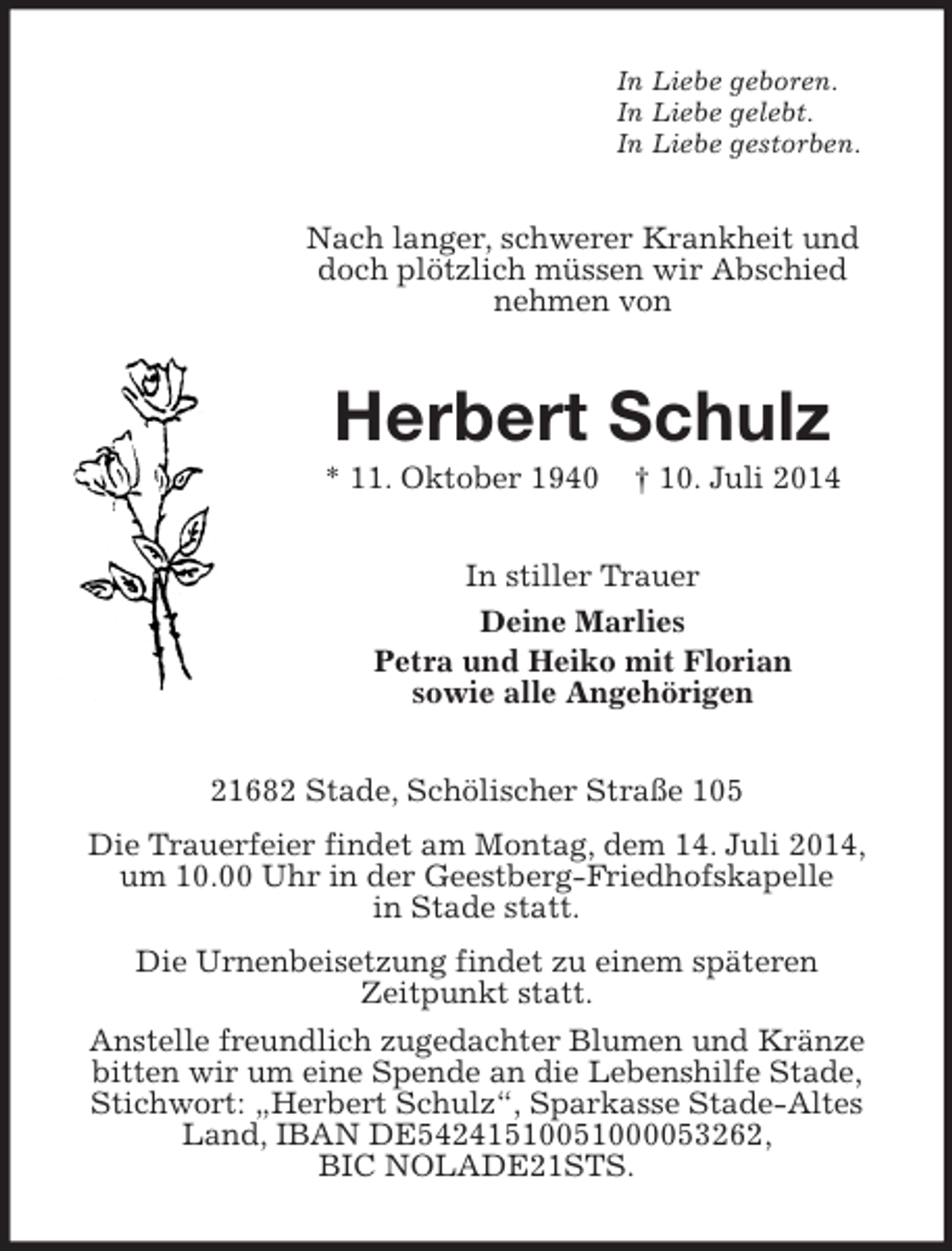 <p>In Liebe geboren.<br />In Liebe gelebt.<br />In Liebe gestorben.<br />Nach langer, schwerer Krankheit und doch plötzlich müssen wir Abschied<br />nehmen von<br />Herbert Schulz<br />* 11. Oktober 1940 † 10. Juli 2014<br />In stiller Trauer<br />Deine Marlies<br />Petra und Heiko mit Florian<br />sowie alle Angehörigen<br />21682 Stade, Schölischer Straße 105<br />Die Trauerfeier findet am Montag, dem 14. Juli 2014, um 10.00 Uhr in der Geestberg-Friedhofskapelle<br />in Stade statt.<br />Die Urnenbeisetzung findet zu einem späteren<br />Zeitpunkt statt.<br />Anstelle freundlich zugedachter Blumen und Kränze bitten wir um eine Spende an die Lebenshilfe Stade, Stichwort: „Herbert Schulz“, Sparkasse Stade-Altes Land, IBAN DE54241510051000053262,<br />BIC NOLADE21STS.</p>