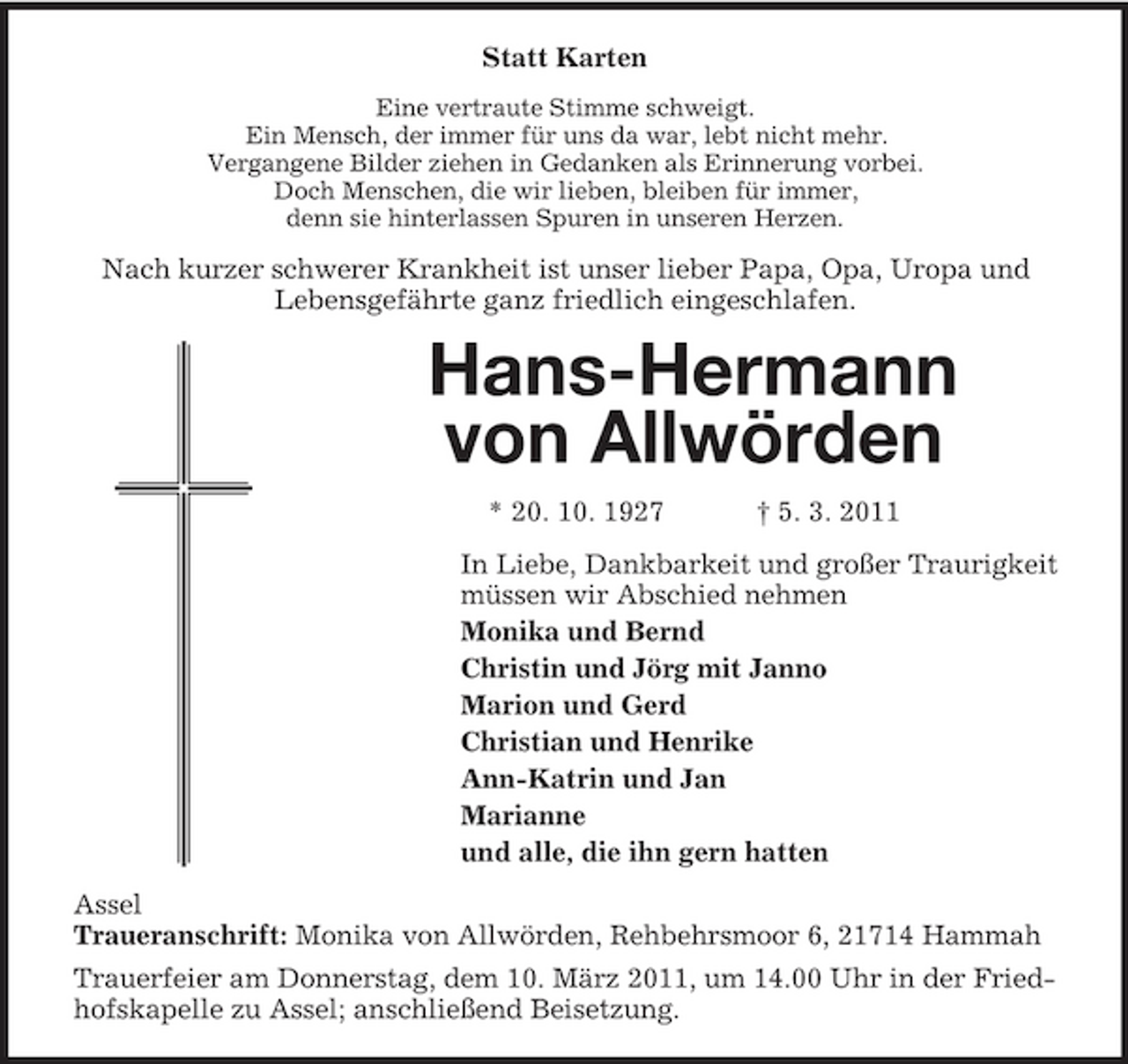 <p>Statt Karten<br />Eine vertraute Stimme schweigt. Ein Mensch, der immer für uns da war, lebt nicht mehr. Vergangene Bilder ziehen in Gedanken als Erinnerung vorbei. Doch Menschen, die wir lieben, bleiben für immer, denn sie hinterlassen Spuren in unseren Herzen.</p><p>Nach kurzer schwerer Krankheit ist unser lieber Papa, Opa, Uropa und Lebensgefährte ganz friedlich eingeschlafen.</p><p>Hans-Hermann von Allwörden<br />* 20. 10. 1927 † 5. 3. 2011 In Liebe, Dankbarkeit und großer Traurigkeit müssen wir Abschied nehmen Monika und Bernd Christin und Jörg mit Janno Marion und Gerd Christian und Henrike Ann-Katrin und Jan Marianne und alle, die ihn gern hatten Assel Traueranschrift: Monika von Allwörden, Rehbehrsmoor 6, 21714 Hammah Trauerfeier am Donnerstag, dem 10. März 2011, um 14.00 Uhr in der Friedhofskapelle zu Assel; anschließend Beisetzung.</p>