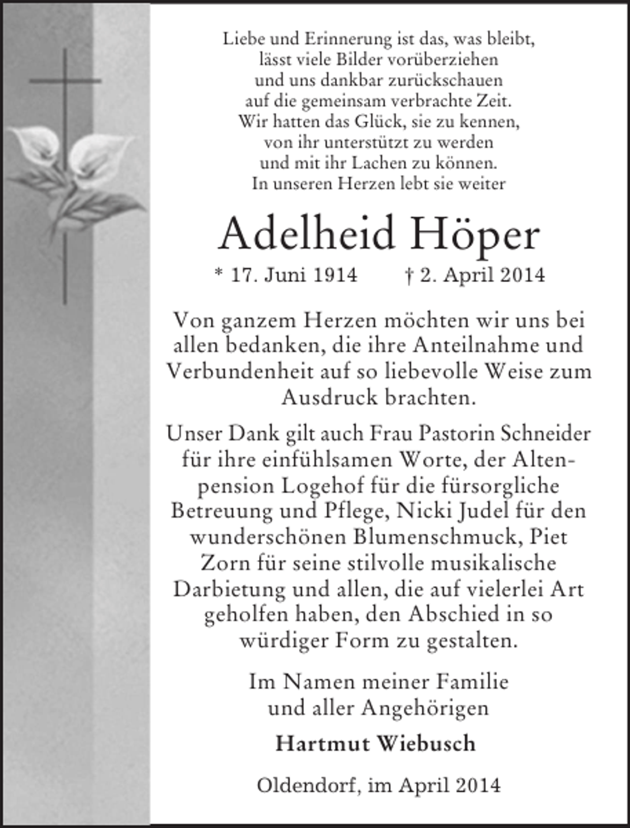 <p>Liebe und Erinnerung ist das, was bleibt,<br />lässt viele Bilder vorüberziehen<br />und uns dankbar zurückschauen<br />auf die gemeinsam verbrachte Zeit.<br />Wir hatten das Glück, sie zu kennen,<br />von ihr unterstützt zu werden<br />und mit ihr Lachen zu können.<br />In unseren Herzen lebt sie weiter<br />Adelheid Höper<br />* 17. Juni 1914 † 2. April 2014<br />Von ganzem Herzen möchten wir uns bei allen bedanken, die ihre Anteilnahme und Verbundenheit auf so liebevolle Weise zum Ausdruck brachten.<br />Unser Dank gilt auch Frau Pastorin Schneider für ihre einfühlsamen Worte, der Altenpension Logehof für die fürsorgliche<br />Betreuung und Pflege, Nicki Judel für den wunderschönen Blumenschmuck, Piet Zorn für seine stilvolle musikalische<br />Darbietung und allen, die auf vielerlei Art geholfen haben, den Abschied in so<br />würdiger Form zu gestalten.<br />Im Namen meiner Familie<br />und aller Angehörigen<br />Hartmut Wiebusch<br />Oldendorf, im April 2014</p>