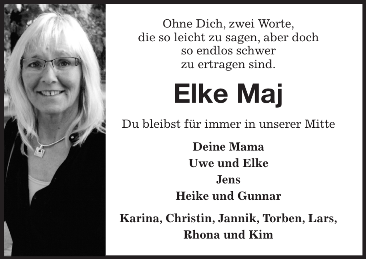 <p>Ohne Dich, zwei Worte,<br />die so leicht zu sagen, aber doch<br />so endlos schwer<br />zu ertragen sind.<br />Elke Maj<br />Du bleibst für immer in unserer Mitte<br />Deine Mama<br />Uwe und Elke<br />Jens<br />Heike und Gunnar<br />Karina, Christin, Jannik, Torben, Lars,<br />Rhona und Kim</p>