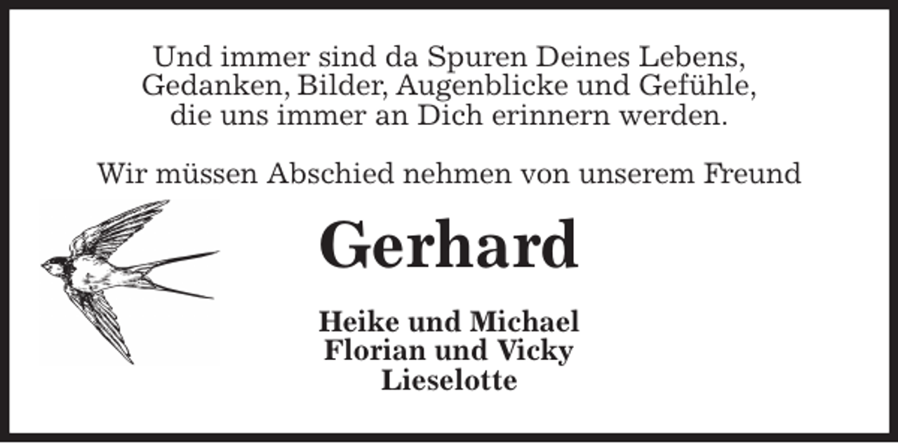 <p>Und immer sind da Spuren Deines Lebens,<br />Gedanken, Bilder, Augenblicke und Gefühle,<br />die uns immer an Dich erinnern werden.</p><p>Wir müssen Abschied nehmen von unserem Freund<br />Gerhard<br />Heike und Michael<br />Florian und Vicky<br />Lieselotte</p>
