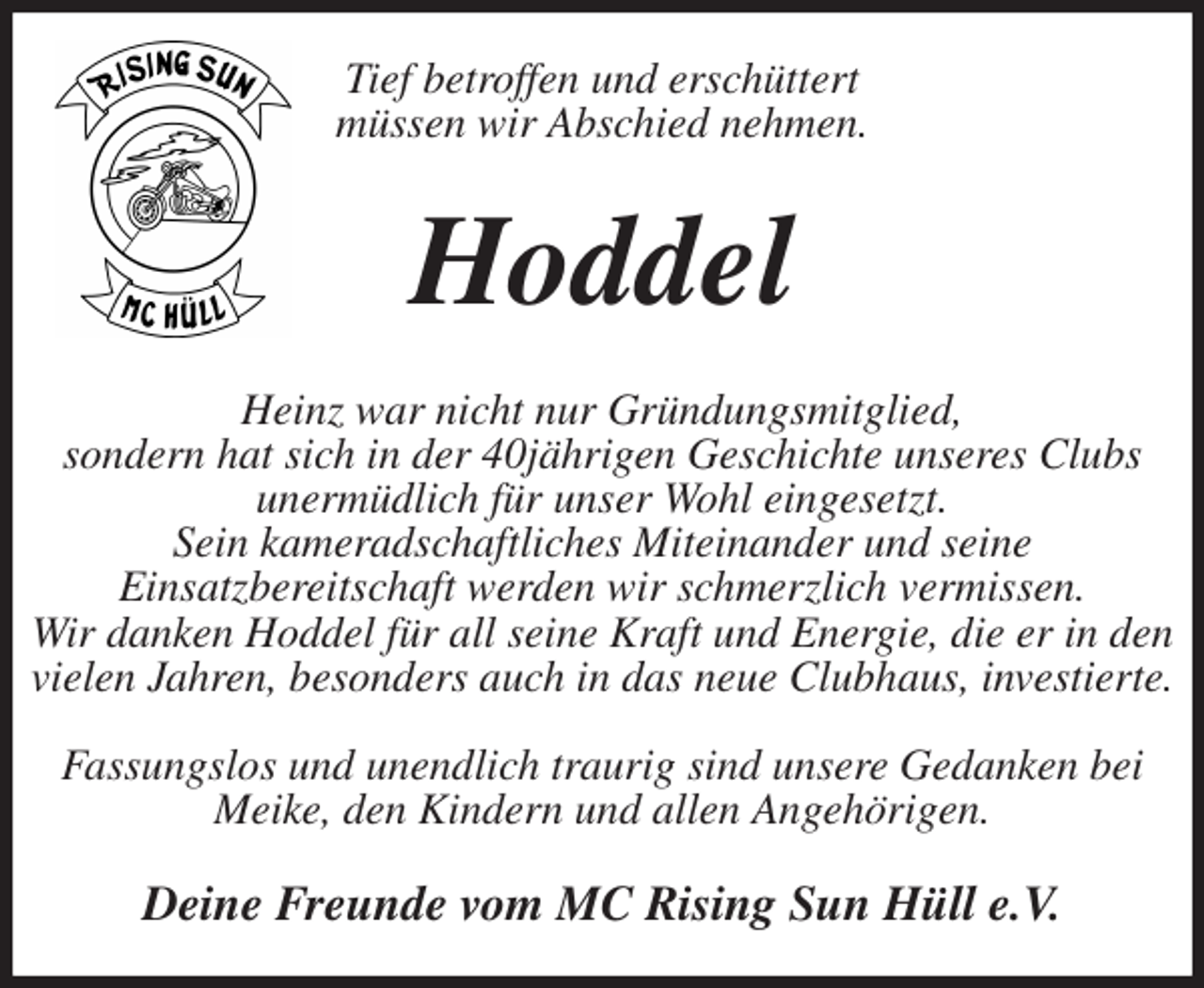 <p>Tief betroffen und erschüttert<br />müssen wir Abschied nehmen.<br />Hoddel<br />Heinz war nicht nur Gründungsmitglied,<br />sondern hat sich in der 40jährigen Geschichte unseres Clubs unermüdlich für unser Wohl eingesetzt.<br />Sein kameradschaftliches Miteinander und seine<br />Einsatzbereitschaft werden wir schmerzlich vermissen.<br />Wir danken Hoddel für all seine Kraft und Energie, die er in den vielen Jahren, besonders auch in das neue Clubhaus, investierte.</p>
<p>Fassungslos und unendlich traurig sind unsere Gedanken bei Meike, den Kindern und allen Angehörigen.<br />Deine Freunde vom MC Rising Sun Hüll e.V.</p>