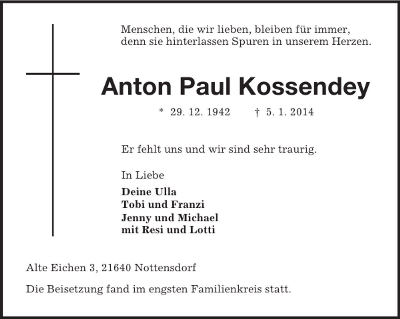 <p>Menschen, die wir lieben, bleiben für immer,<br />denn sie hinterlassen Spuren in unserem Herzen.<br />Anton Paul Kossendey<br />* 29. 12. 1942 † 5. 1. 2014<br />Er fehlt uns und wir sind sehr traurig.<br />In Liebe<br />Deine Ulla<br />Tobi und Franzi<br />Jenny und Michael<br />mit Resi und Lotti<br />Alte Eichen 3, 21640 Nottensdorf</p><p>Die Beisetzung fand im engsten Familienkreis statt.</p>