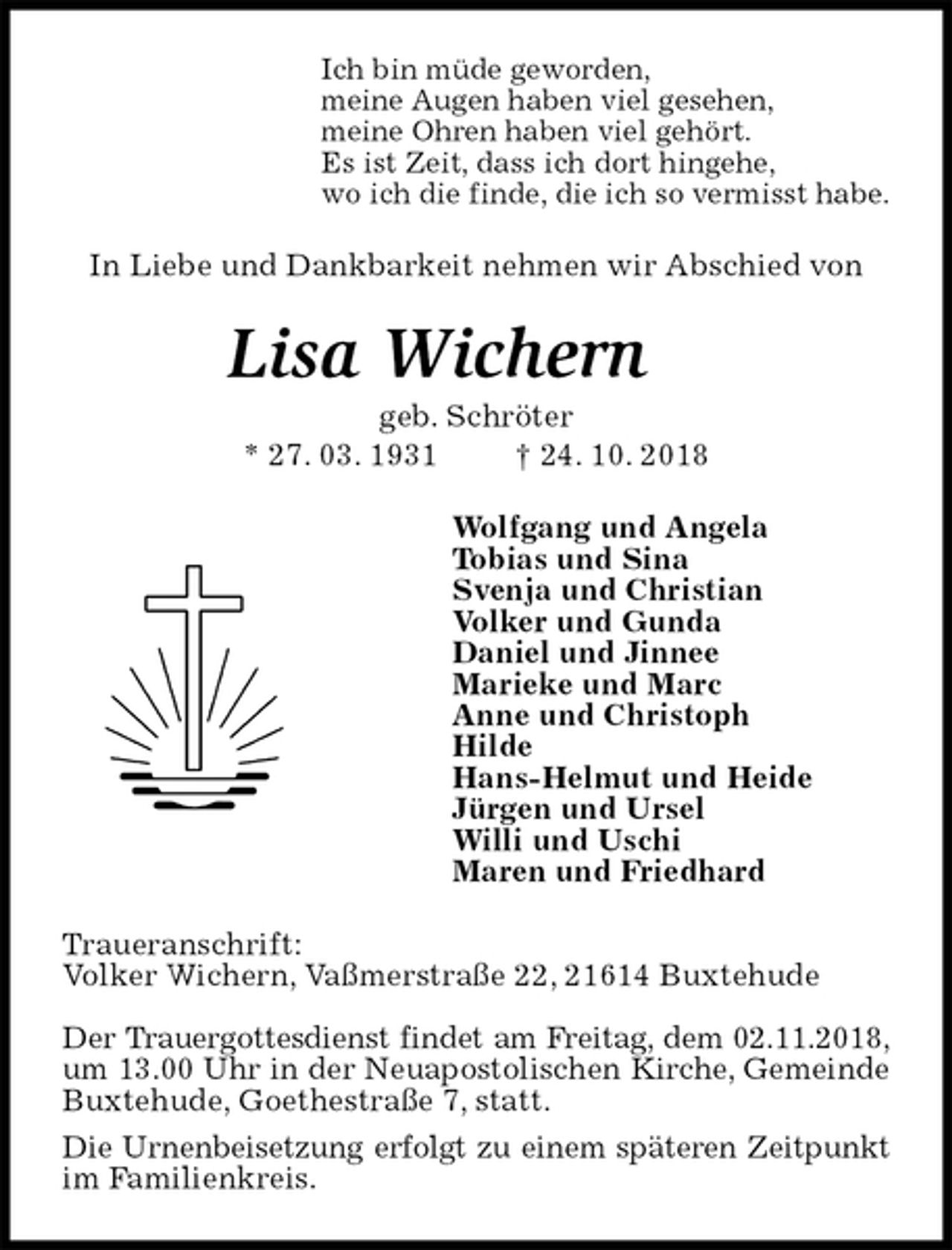 <p>Ich bin müde geworden,<br />meine Augen haben viel gesehen,<br />meine Ohren haben viel gehört.<br />Es ist Zeit, dass ich dort hingehe,<br />wo ich die finde, die ich so vermisst habe.<br />In Liebe und Dankbarkeit nehmen wir Abschied von<br />Lisa Wichern<br />geb. Schröter<br />* 27. 03. 1931 † 24. 10. 2018<br />Wolfgang und Angela<br />Tobias und Sina<br />Svenja und Christian<br />Volker und Gunda<br />Daniel und Jinnee<br />Marieke und Marc<br />Anne und Christoph<br />Hilde<br />Hans-Helmut und Heide<br />Jürgen und Ursel<br />Willi und Uschi<br />Maren und Friedhard<br />Traueranschrift:<br />Volker Wichern, Vaßmerstraße 22, 21614 Buxtehude</p><p>Der Trauergottesdienst findet am Freitag, dem 02.11.2018,<br />um 13.00 Uhr in der Neuapostolischen Kirche, Gemeinde<br />Buxtehude, Goethestraße 7, statt.<br />Die Urnenbeisetzung erfolgt zu einem späteren Zeitpunkt<br />im Familienkreis.</p>