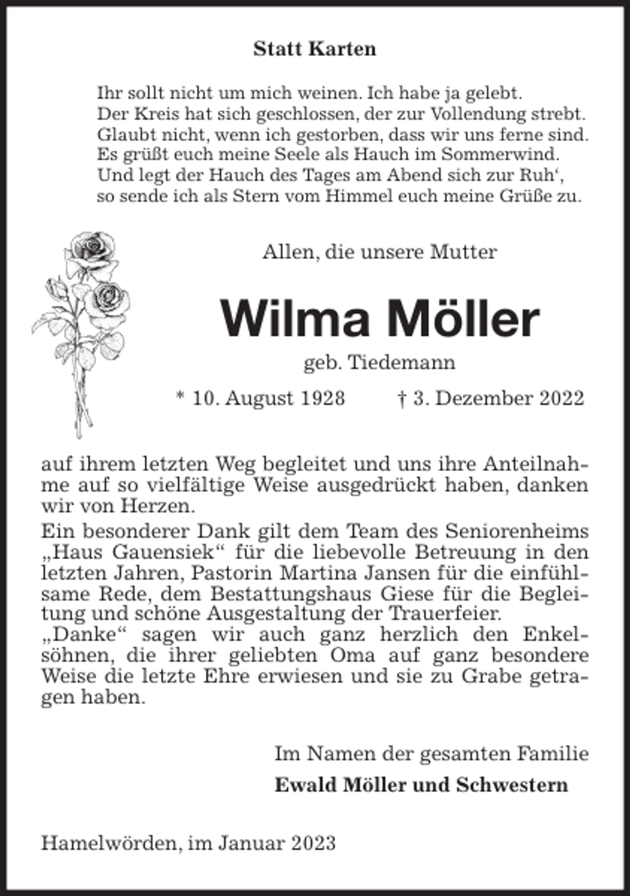 <p>Statt Karten<br />Ihr sollt nicht um mich weinen. Ich habe ja gelebt.<br />Der Kreis hat sich geschlossen, der zur Vollendung strebt.<br />Glaubt nicht, wenn ich gestorben, dass wir uns ferne sind.<br />Es grüßt euch meine Seele als Hauch im Sommerwind.<br />Und legt der Hauch des Tages am Abend sich zur Ruh',<br />so sende ich als Stern vom Himmel euch meine Grüße zu.<br />Allen, die unsere Mutter<br />Wilma Möller<br />geb. Tiedemann<br />* 10. August 1928 † 3. Dezember 2022<br />auf ihrem letzten Weg begleitet und uns ihre Anteilnahme auf so vielfältige Weise ausgedrückt haben, danken wir von Herzen.<br />Ein besonderer Dank gilt dem Team des Seniorenheims „Haus Gauensiek“ für die liebevolle Betreuung in den letzten Jahren, Pastorin Martina Jansen für die einfühlsame Rede, dem Bestattungshaus Giese für die Begleitung und schöne Ausgestaltung der Trauerfeier.<br />„Danke“ sagen wir auch ganz herzlich den Enkel-<br />söhnen, die ihrer geliebten Oma auf ganz besondere Weise die letzte Ehre erwiesen und sie zu Grabe getragen haben.<br />Im Namen der gesamten Familie<br />Ewald Möller und Schwestern<br />Hamelwörden, im Januar 2023</p>