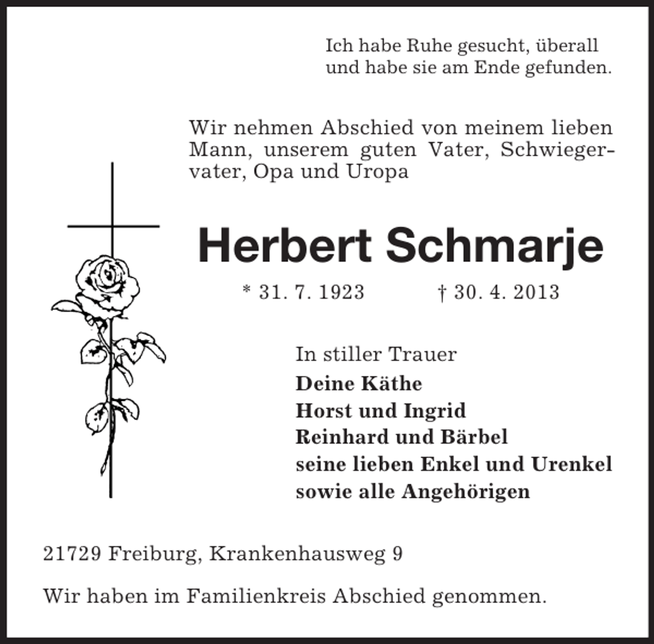 <p>Ich habe Ruhe gesucht, überall<br />und habe sie am Ende gefunden.</p><p>Wir nehmen Abschied von meinem lieben<br />Mann, unserem guten Vater, Schwiegervater, Opa und Uropa</p><p>Herbert Schmarje<br />* 31. 7. 1923</p><p>† 30. 4. 2013</p><p>In stiller Trauer<br />Deine Käthe<br />Horst und Ingrid<br />Reinhard und Bärbel<br />seine lieben Enkel und Urenkel<br />sowie alle Angehörigen<br />21729 Freiburg, Krankenhausweg 9<br />Wir haben im Familienkreis Abschied genommen.</p>