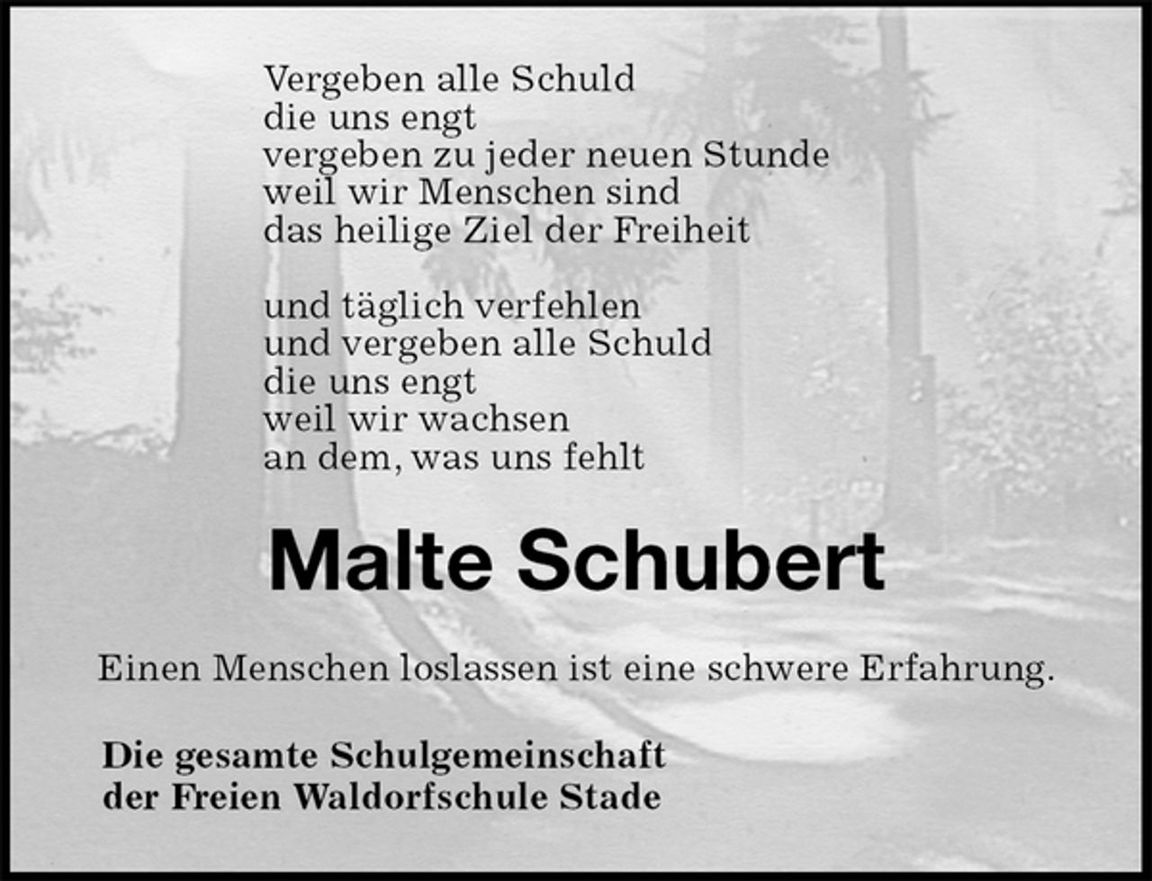 <p>Vergeben alle Schuld<br />die uns engt<br />vergeben zu jeder neuen Stunde<br />weil wir Menschen sind<br />das heilige Ziel der Freiheit</p>
<p>und täglich verfehlen<br />und vergeben alle Schuld<br />die uns engt<br />weil wir wachsen<br />an dem, was uns fehlt<br />Malte Schubert<br />Einen Menschen loslassen ist eine schwere Erfahrung.<br />Die gesamte Schulgemeinschaft<br />der Freien Waldorfschule Stade</p>