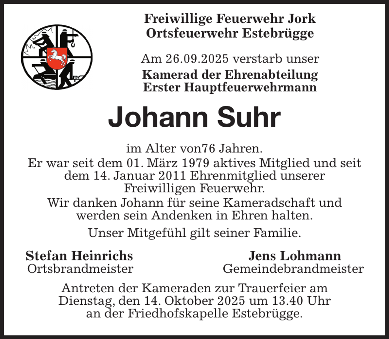 <p>Freiwillige Feuerwehr Jork<br />Ortsfeuerwehr Estebrügge</p><p>Am 26.09.2025 verstarb unser<br />Kamerad der Ehrenabteilung<br />Erster Hauptfeuerwehrmann<br />Johann Suhr<br />im Alter von76 Jahren.<br />Er war seit dem 01. März 1979 aktives Mitglied und seit dem 14. Januar 2011 Ehrenmitglied unserer<br />Freiwilligen Feuerwehr.<br />Wir danken Johann für seine Kameradschaft und<br />werden sein Andenken in Ehren halten.<br />Unser Mitgefühl gilt seiner Familie.<br />Stefan Heinrichs Jens Lohmann<br />Ortsbrandmeister Gemeindebrandmeister<br />Antreten der Kameraden zur Trauerfeier am<br />Dienstag, den 14. Oktober 2025 um 13.40 Uhr<br />an der Friedhofskapelle Estebrügge.</p>