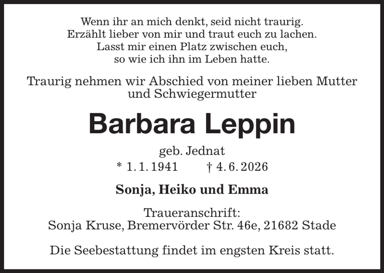 <p>Wenn ihr an mich denkt, seid nicht traurig.<br />Erzählt lieber von mir und traut euch zu lachen.<br />Lasst mir einen Platz zwischen euch,<br />so wie ich ihn im Leben hatte.<br />Traurig nehmen wir Abschied von meiner lieben Mutter und Schwiegermutter<br />Barbara Leppin<br />geb. Jednat<br />* 1. 1. 1941 † 4. 6. 2026<br />Sonja, Heiko und Emma<br />Traueranschrift:<br />Sonja Kruse, Bremervörder Str. 46e, 21682 Stade</p><p>Die Seebestattung findet im engsten Kreis statt.</p>