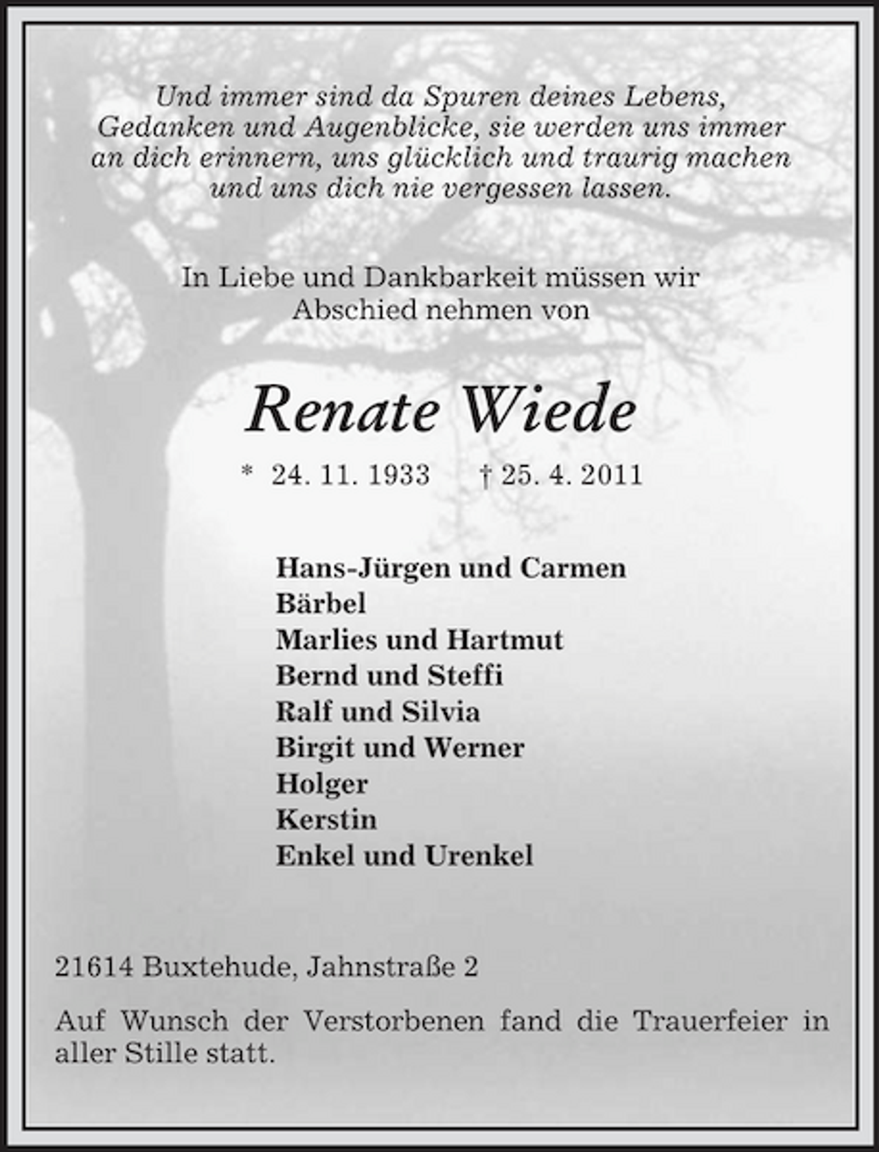 <p>Und immer sind da Spuren deines Lebens,<br />Gedanken und Augenblicke, sie werden uns immer<br />an dich erinnern, uns glücklich und traurig machen<br />und uns dich nie vergessen lassen.<br />In Liebe und Dankbarkeit müssen wir<br />Abschied nehmen von<br />Renate Wiede<br />* 24. 11. 1933 † 25. 4. 2011<br />Hans-Jürgen und Carmen<br />Bärbel<br />Marlies und Hartmut<br />Bernd und Steffi<br />Ralf und Silvia<br />Birgit und Werner<br />Holger<br />Kerstin<br />Enkel und Urenkel<br />21614 Buxtehude, Jahnstraße 2<br />Auf Wunsch der Verstorbenen fand die Trauerfeier in<br />aller Stille statt.</p>