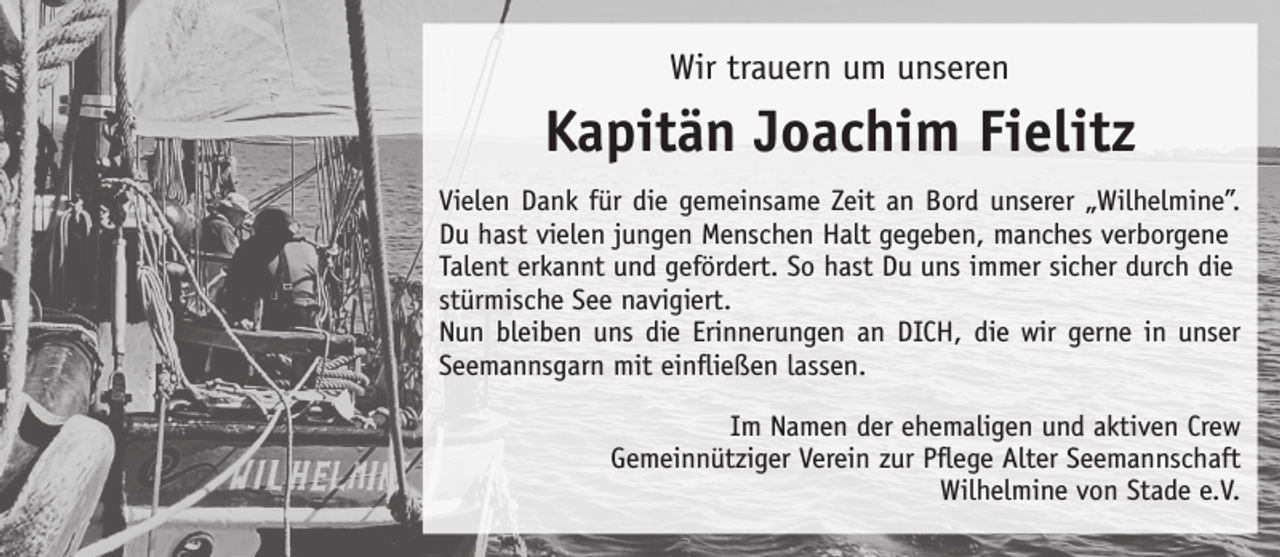 <p>Wir trauern um unseren<br />Kapitän Joachim Fielitz<br />Vielen Dank für die gemeinsame Zeit an Bord unserer “Wilhelmine”.<br />Du hast vielen jungen Menschen Halt gegeben, manches verborgene<br />Talent erkannt und gefördert. So hast Du uns immer sicher durch die<br />stürmische See navigiert.<br />Nun bleiben uns die Erinnerungen an DICH, die wir gerne in unser<br />Seemannsgarn mit einfließen lassen.<br />Im Namen der ehemaligen und aktiven Crew<br />Gemeinnütziger Verein zur Pflege Alter Seemannschaft<br />Wilhelmine von Stade e.V.</p>