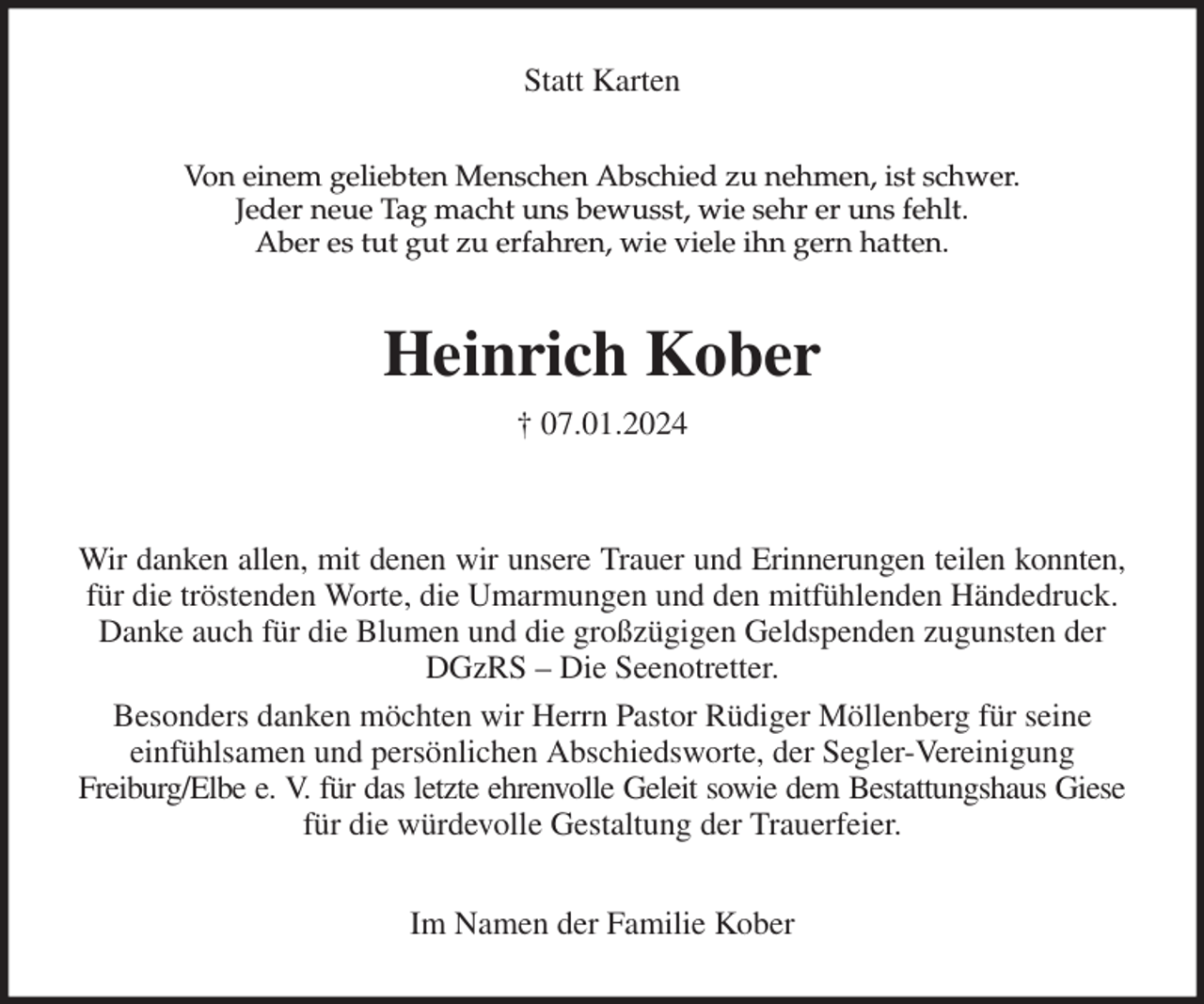 <p>Statt Karten<br />Von einem geliebten Menschen Abschied zu nehmen, ist schwer.<br />Jeder neue Tag macht uns bewusst, wie sehr er uns fehlt.<br />Aber es tut gut zu erfahren, wie viele ihn gern hatten.<br />Heinrich Kober<br />† 07.01.2024</p><p>Wir danken allen, mit denen wir unsere Trauer und Erinnerungen teilen konnten,<br />für die tröstenden Worte, die Umarmungen und den mitfühlenden Händedruck. Danke auch für die Blumen und die großzügigen Geldspenden zugunsten der DGzRS - Die Seenotretter.<br />Besonders danken möchten wir Herrn Pastor Rüdiger Möllenberg für seine<br />einfühlsamen und persönlichen Abschiedsworte, der Segler-Vereinigung<br />Freiburg/Elbe e. V. für das letzte ehrenvolle Geleit sowie dem Bestattungshaus Giese<br />für die würdevolle Gestaltung der Trauerfeier.<br />Im Namen der Familie Kober</p>