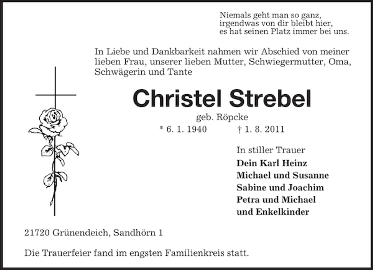 <p>Niemals geht man so ganz,<br />irgendwas von dir bleibt hier,<br />es hat seinen Platz immer bei uns.</p><p>In Liebe und Dankbarkeit nahmen wir Abschied von meiner<br />lieben Frau, unserer lieben Mutter, Schwiegermutter, Oma,<br />Schwägerin und Tante</p><p>Christel Strebel<br />geb. Röpcke<br />* 6. 1. 1940<br />† 1. 8. 2011<br />In stiller Trauer<br />Dein Karl Heinz<br />Michael und Susanne<br />Sabine und Joachim<br />Petra und Michael<br />und Enkelkinder<br />21720 Grünendeich, Sandhörn 1<br />Die Trauerfeier fand im engsten Familienkreis statt.</p>
