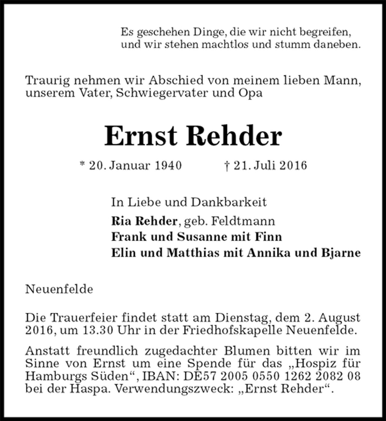 <p>Es geschehen Dinge, die wir nicht begreifen,<br />und wir stehen machtlos und stumm daneben.<br />Traurig nehmen wir Abschied von meinem lieben Mann, unserem Vater, Schwiegervater und Opa<br />Ernst Rehder<br />* 20. Januar 1940 † 21. Juli 2016<br />In Liebe und Dankbarkeit<br />Ria Rehder, geb. Feldtmann<br />Frank und Susanne mit Finn<br />Elin und Matthias mit Annika und Bjarne<br />Neuenfelde<br />Die Trauerfeier findet statt am Dienstag, dem 2. August 2016, um 13.30 Uhr in der Friedhofskapelle Neuenfelde.<br />Anstatt freundlich zugedachter Blumen bitten wir im Sinne von Ernst um eine Spende für das „Hospiz für Hamburgs Süden“, IBAN: DE57 2005 0550 1262 2082 08 bei der Haspa. Verwendungszweck: „Ernst Rehder“.</p>