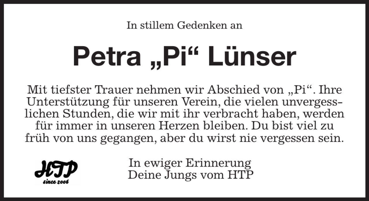 <p>In stillem Gedenken an<br />Petra „Pi“ Lünser<br />Mit tiefster Trauer nehmen wir Abschied von „Pi“. Ihre Unterstützung für unseren Verein, die vielen unvergesslichen Stunden, die wir mit ihr verbracht haben, werden für immer in unseren Herzen bleiben. Du bist viel zu früh von uns gegangen, aber du wirst nie vergessen sein.<br />In ewiger Erinnerung<br />Deine Jungs vom HTP</p>