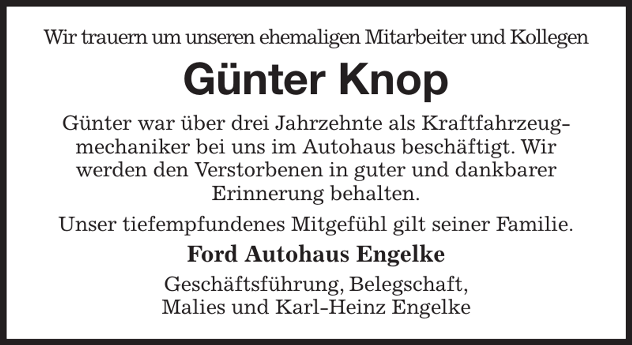 <p>Wir trauern um unseren ehemaligen Mitarbeiter und Kollegen<br />Günter Knop<br />Günter war über drei Jahrzehnte als Kraftfahrzeug- mechaniker bei uns im Autohaus beschäftigt. Wir<br />werden den Verstorbenen in guter und dankbarer<br />Erinnerung behalten.<br />Unser tiefempfundenes Mitgefühl gilt seiner Familie.<br />Ford Autohaus Engelke<br />Geschäftsführung, Belegschaft,<br />Malies und Karl-Heinz Engelke</p>