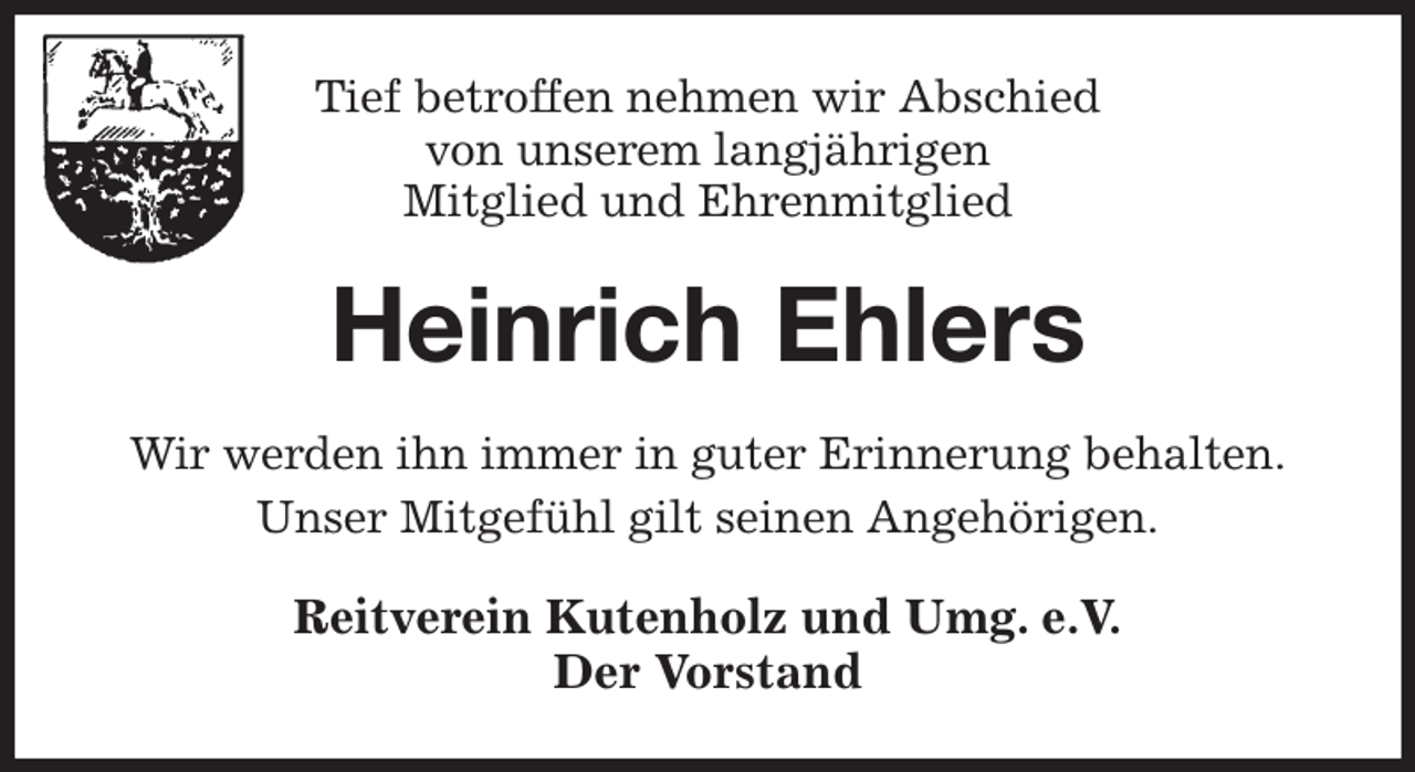 <p>Tief betroffen nehmen wir Abschied<br />von unserem langjährigen<br />Mitglied und Ehrenmitglied<br />Heinrich Ehlers<br />Wir werden ihn immer in guter Erinnerung behalten.<br />Unser Mitgefühl gilt seinen Angehörigen.<br />Reitverein Kutenholz und Umg. e.V.<br />Der Vorstand</p>