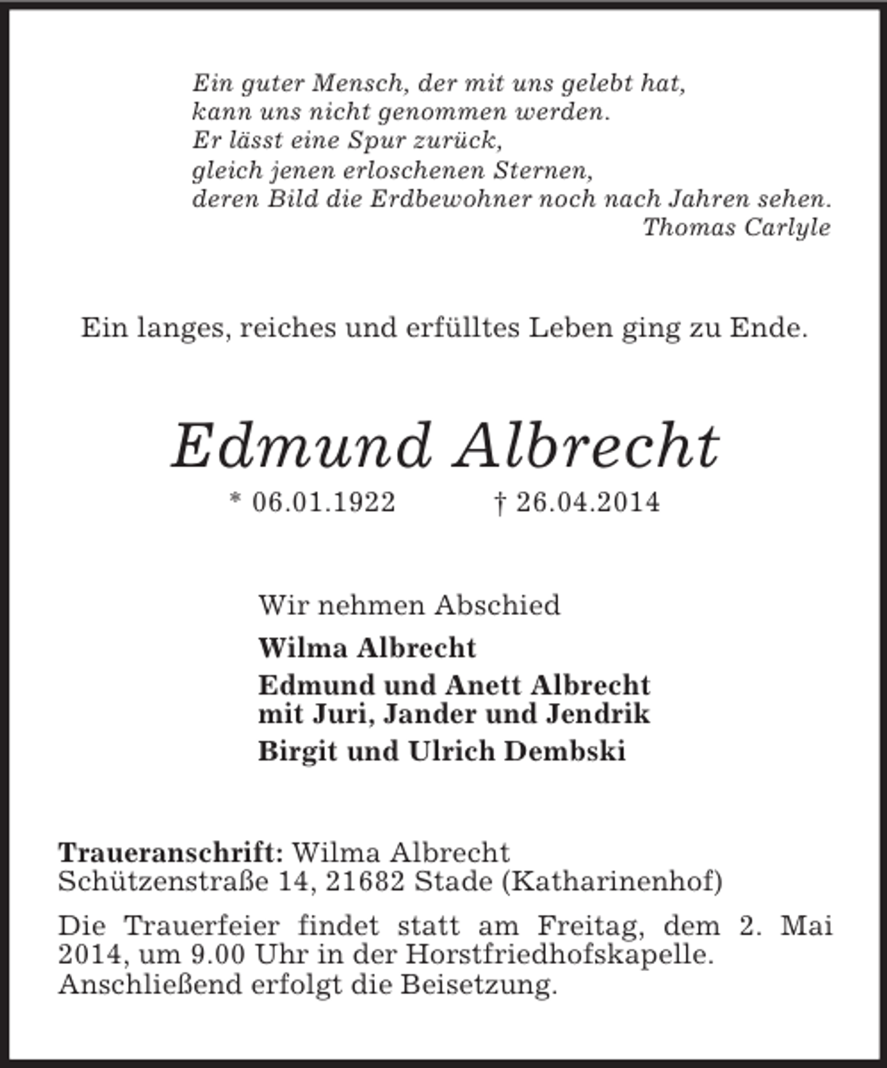 <p>Ein guter Mensch, der mit uns gelebt hat,<br />kann uns nicht genommen werden.<br />Er lässt eine Spur zurück,<br />gleich jenen erloschenen Sternen,<br />deren Bild die Erdbewohner noch nach Jahren sehen.<br />Thomas Carlyle<br />Ein langes, reiches und erfülltes Leben ging zu Ende.<br />Edmund Albrecht<br />* 06.01.1922 † 26.04.2014<br />Wir nehmen Abschied<br />Wilma Albrecht<br />Edmund und Anett Albrecht<br />mit Juri, Jander und Jendrik<br />Birgit und Ulrich Dembski<br />Traueranschrift: Wilma Albrecht<br />Schützenstraße 14, 21682 Stade (Katharinenhof)<br />Die Trauerfeier findet statt am Freitag, dem 2. Mai 2014, um 9.00 Uhr in der Horstfriedhofskapelle.<br />Anschließend erfolgt die Beisetzung.</p>
