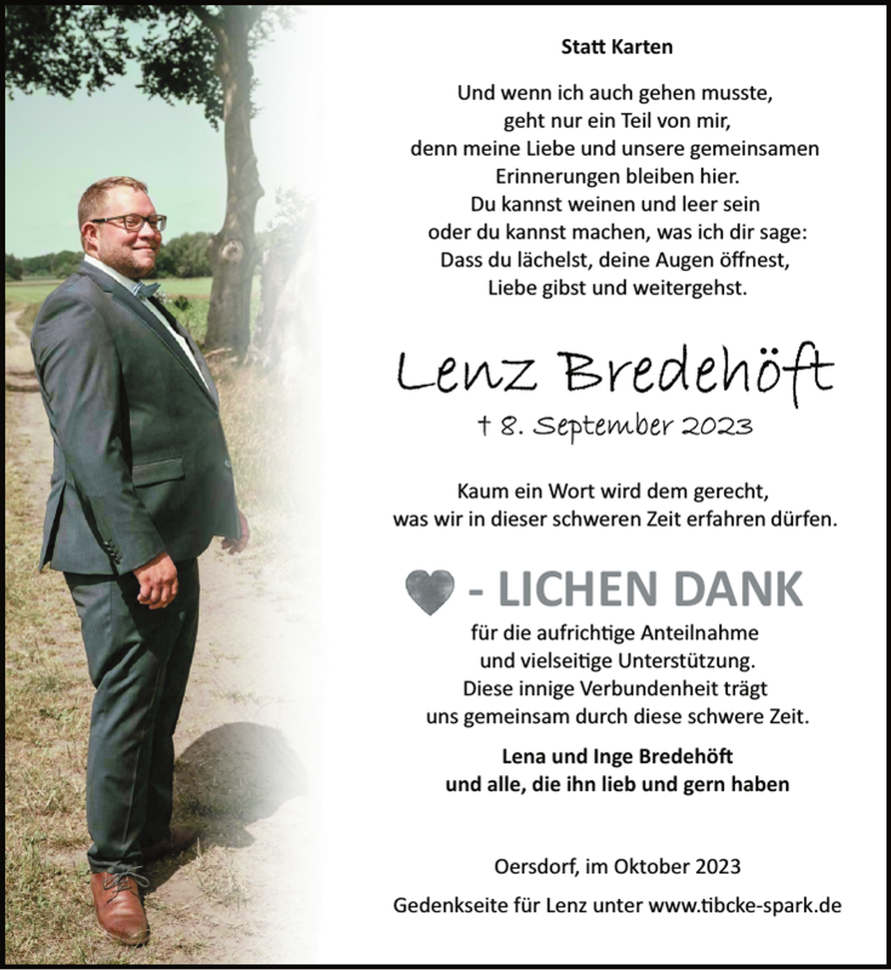 <p>Statt Karten<br />Und wenn ich auch gehen musste,<br />geht nur ein Teil von mir,<br />denn meine Liebe und unsere gemeinsamen<br />Erinnerungen bleiben hier.<br />Du kannst weinen und leer sein<br />oder du kannst machen, was ich dir sage:<br />Dass du lächelst, deine Augen öffnest,<br />Liebe gibst und weitergehst.<br />Lenz Bredehöft<br />+ 8. September 2023<br />Kaum ein Wort wird dem gerecht,<br />was wir in dieser schweren Zeit erfahren dürfen.<br />-lichen Dank<br />für die aufrichtige Anteilnahme<br />und vielseitige Unterstützung.<br />Diese innige Verbundenheit trägt<br />uns gemeinsam durch diese schwere Zeit.<br />Lena und Inge Bredehöft<br />und alle, die ihn lieb und gern haben<br />Oersdorf, im Oktober 2023<br />Gedenkseite für Lenz unter www.tibcke­spark.de</p>