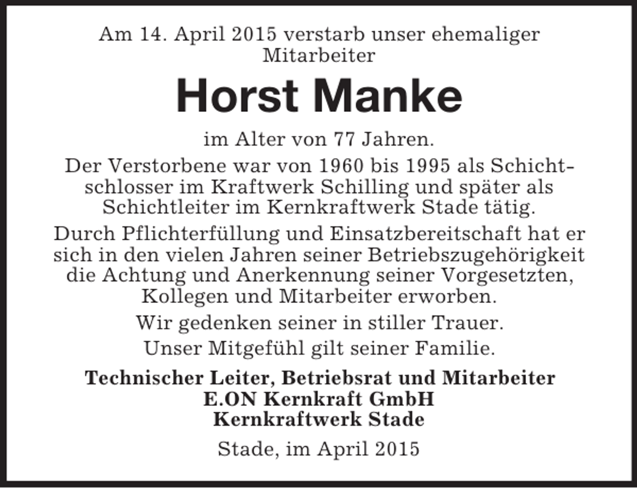 <p>Am 14. April 2015 verstarb unser ehemaliger<br />Mitarbeiter<br />Horst Manke<br />im Alter von 77 Jahren.<br />Der Verstorbene war von 1960 bis 1995 als Schichtschlosser im Kraftwerk Schilling und später als Schichtleiter im Kernkraftwerk Stade tätig.<br />Durch Pflichterfüllung und Einsatzbereitschaft hat er sich in den vielen Jahren seiner Betriebszugehörigkeit die Achtung und Anerkennung seiner Vorgesetzten, Kollegen und Mitarbeiter erworben.<br />Wir gedenken seiner in stiller Trauer.<br />Unser Mitgefühl gilt seiner Familie.<br />Technischer Leiter, Betriebsrat und Mitarbeiter<br />E.ON Kernkraft GmbH<br />Kernkraftwerk Stade<br />Stade, im April 2015</p>