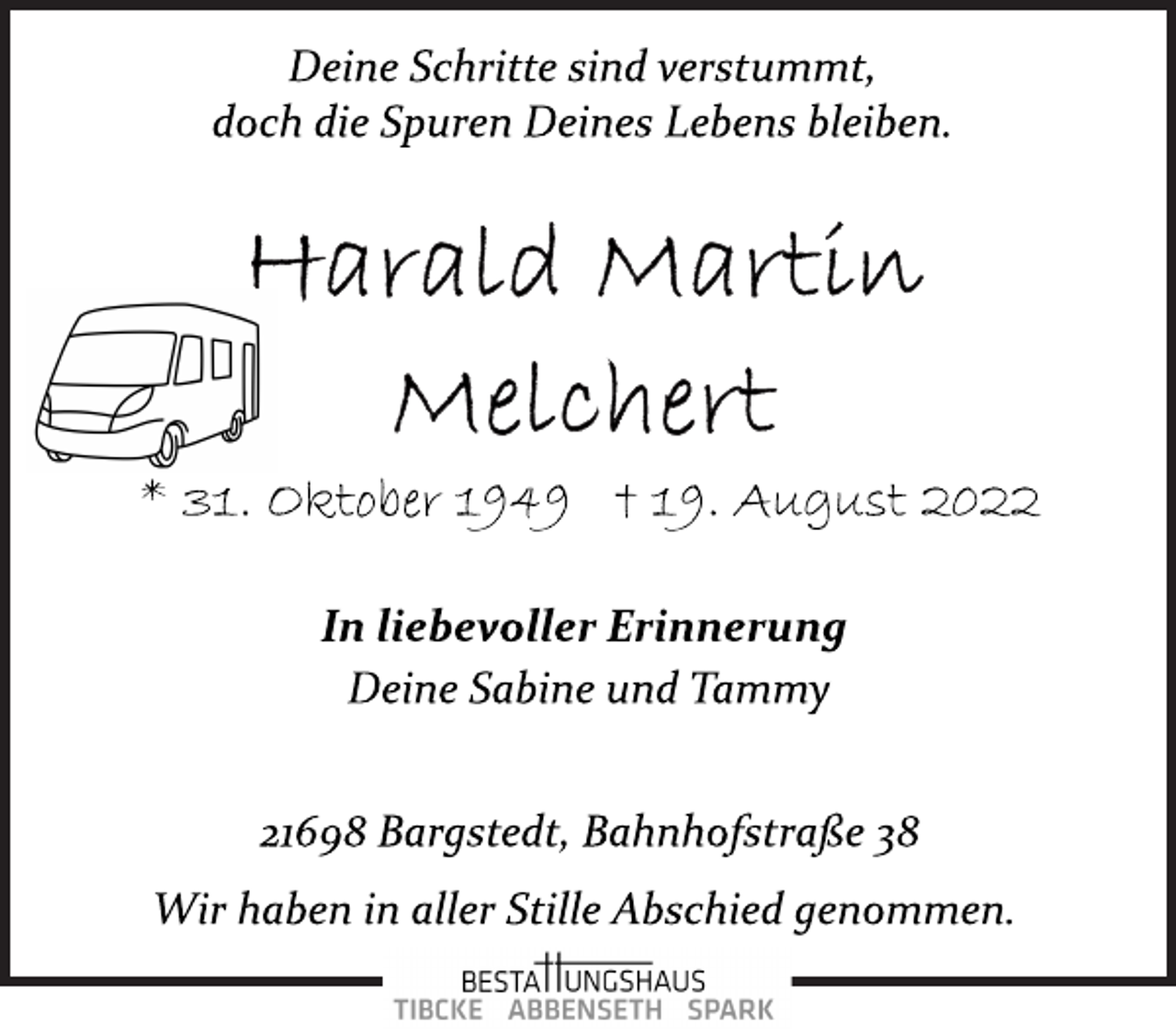 <p>Deine Schritte sind verstummt,<br />doch die Spuren Deines Lebens bleiben.<br />Harald Martin Melchert<br />* 31. Oktober 1949 † 19. August 2022<br />In liebevoller Erinnerung<br />Deine Sabine und Tammy</p><p>21698 Bargstedt, Bahnhofstraße 38<br />Wir haben in aller Stille Abschied genommen.</p>