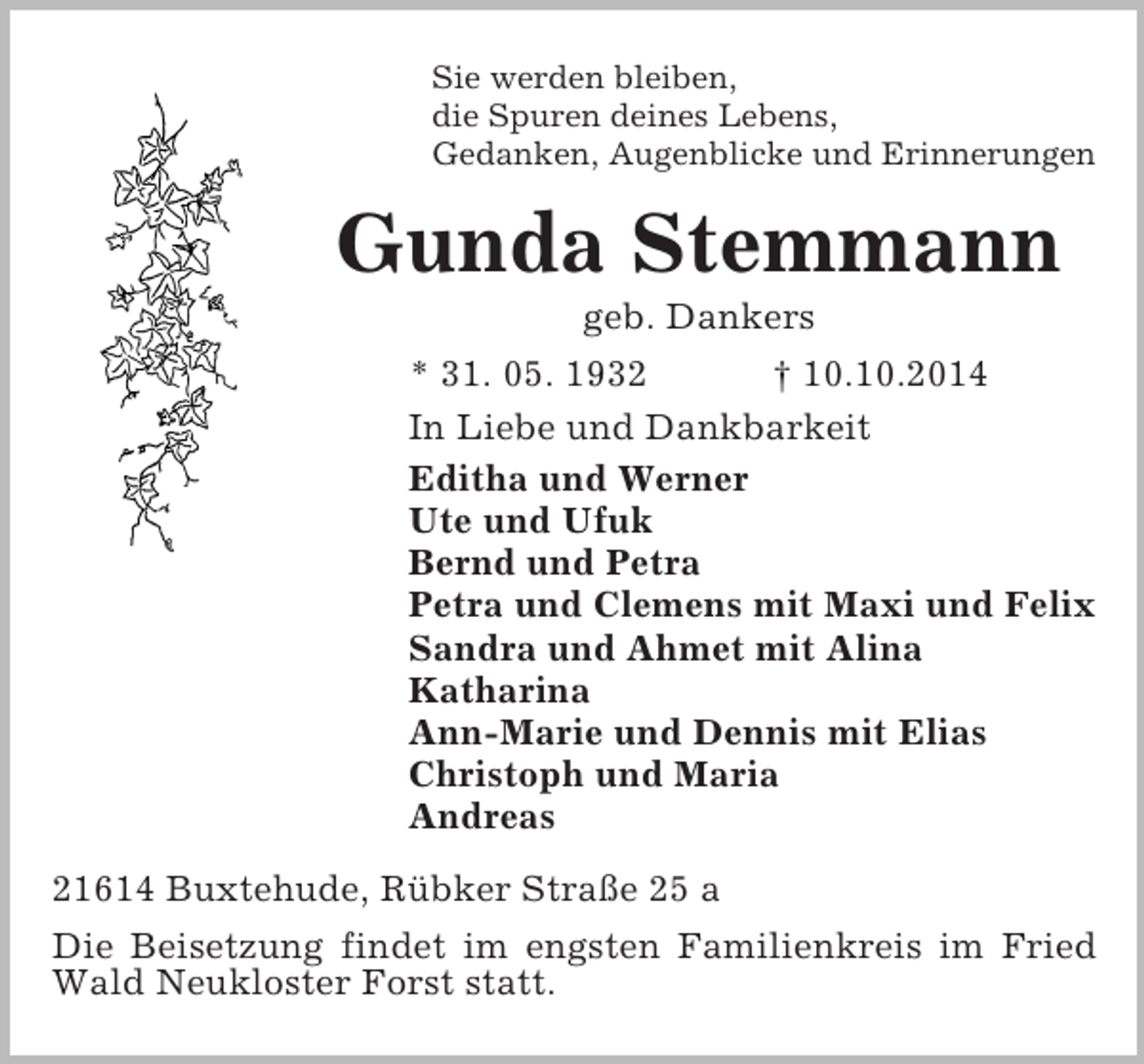 <p>Sie werden bleiben,<br />die Spuren deines Lebens,<br />Gedanken, Augenblicke und Erinnerungen<br />Gunda Stemmann<br />geb. Dankers<br />* 31. 05. 1932 † 10.10.2014<br />In Liebe und Dankbarkeit<br />Editha und Werner<br />Ute und Ufuk<br />Bernd und Petra<br />Petra und Clemens mit Maxi und Felix<br />Sandra und Ahmet mit Alina<br />Katharina<br />Ann-Marie und Dennis mit Elias<br />Christoph und Maria<br />Andreas<br />21614 Buxtehude, Rübker Straße 25 a<br />Die Beisetzung findet im engsten Familienkreis im Fried Wald Neukloster Forst statt.</p>