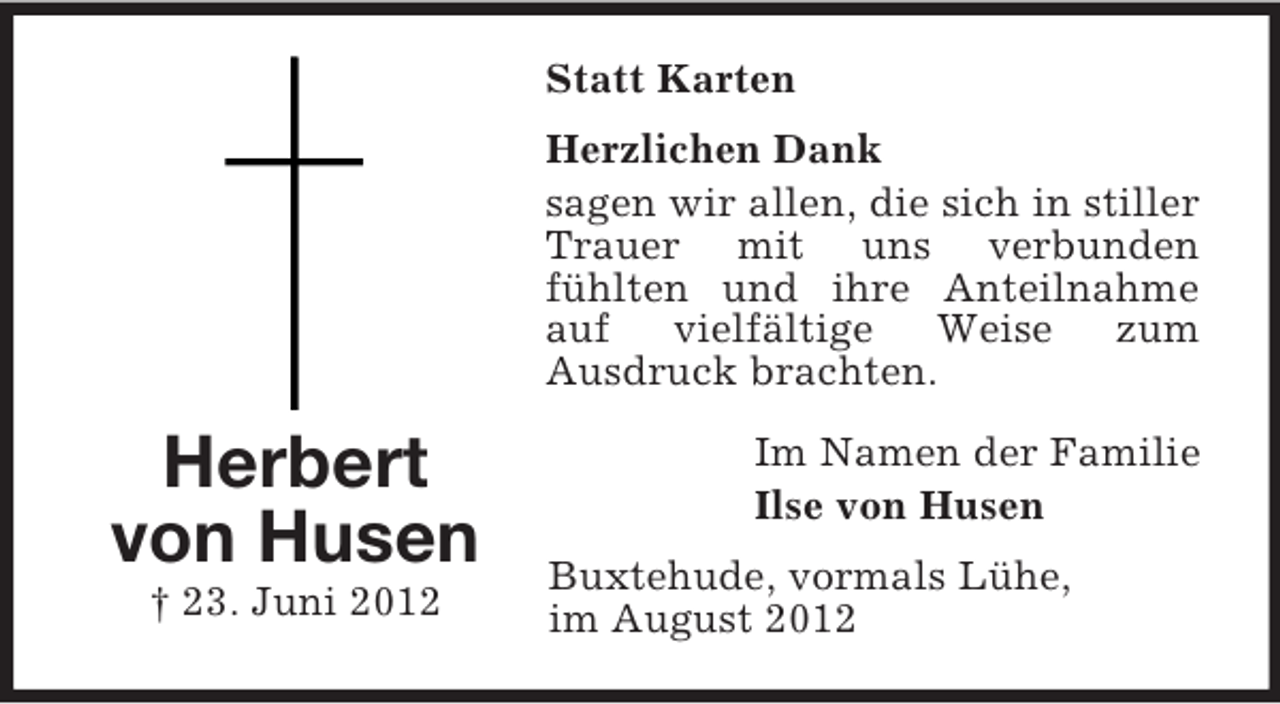 <p>Statt Karten<br />Herzlichen Dank<br />sagen wir allen, die sich in stiller<br />Trauer mit uns verbunden<br />fühlten und ihre Anteilnahme<br />auf<br />vielfältige<br />Weise<br />zum<br />Ausdruck brachten.</p><p>Herbert<br />von Husen<br />† 23. Juni 2012</p><p>Im Namen der Familie<br />Ilse von Husen<br />Buxtehude, vormals Lühe,<br />im August 2012</p>