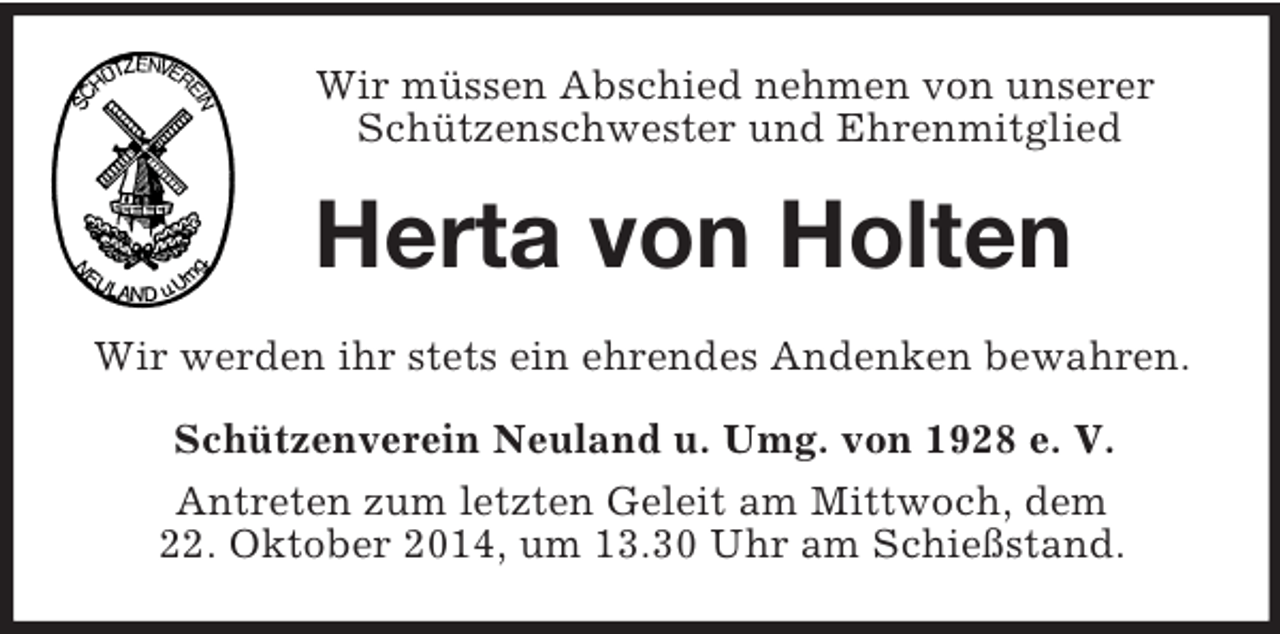 <p>Wir müssen Abschied nehmen von unserer Schützenschwester und Ehrenmitglied<br />Herta von Holten<br />Wir werden ihr stets ein ehrendes Andenken bewahren.<br />Schützenverein Neuland u. Umg. von 1928 e. V.<br />Antreten zum letzten Geleit am Mittwoch, dem<br />22. Oktober 2014, um 13.30 Uhr am Schießstand.</p>