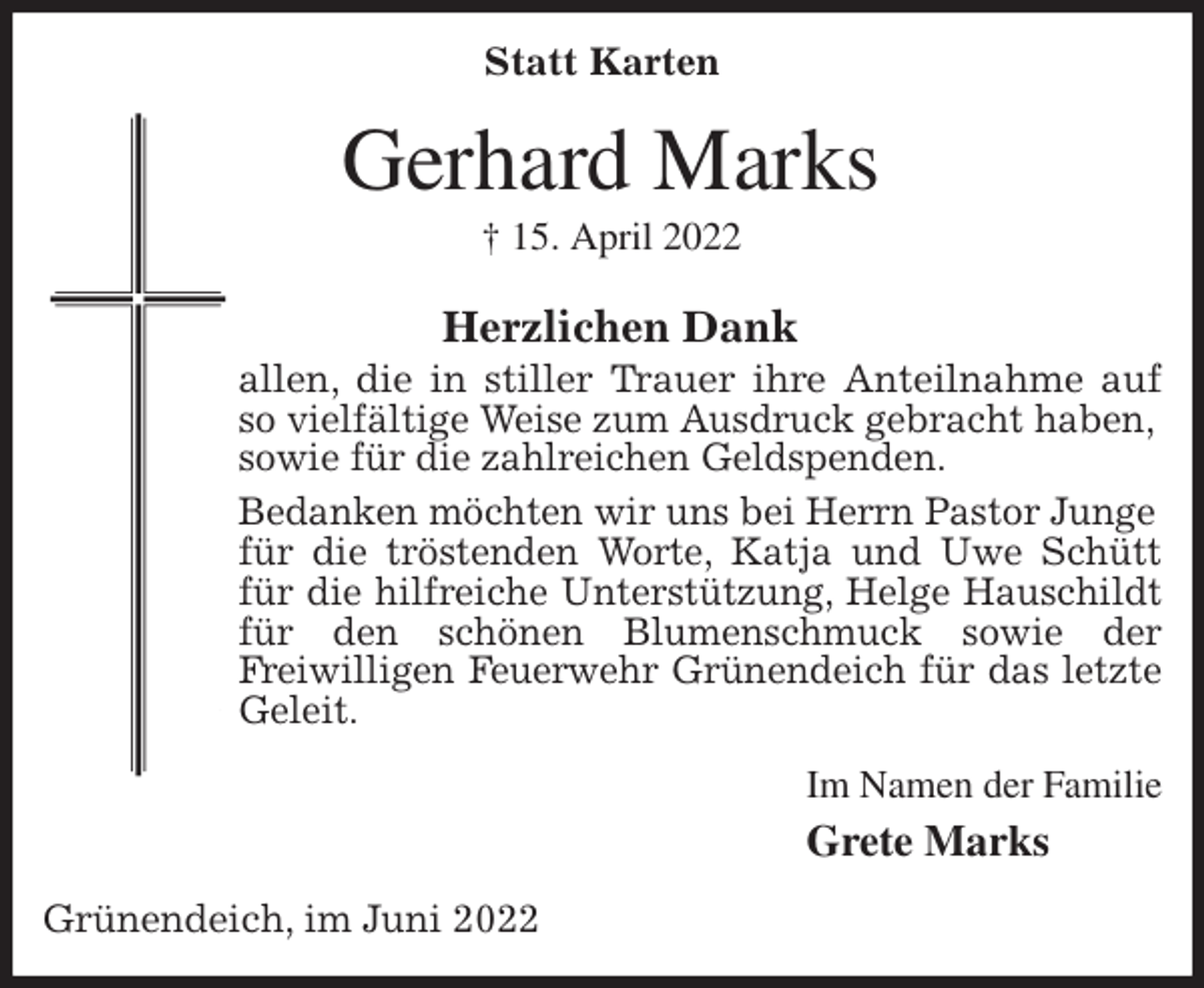 <p>Statt Karten<br />Gerhard Marks<br />† 15. April 2022<br />Herzlichen Dank<br />allen, die in stiller Trauer ihre Anteilnahme auf so vielfältige Weise zum Ausdruck gebracht haben,<br />sowie für die zahlreichen Geldspenden.<br />Bedanken möchten wir uns bei Herrn Pastor Junge<br />für die tröstenden Worte, Katja und Uwe Schütt für die hilfreiche Unterstützung, Helge Hauschildt für den schönen Blumenschmuck sowie der<br />Freiwilligen Feuerwehr Grünendeich für das letzte Geleit.<br />Im Namen der Familie<br />Grete Marks<br />Grünendeich, im Juni 2022</p>