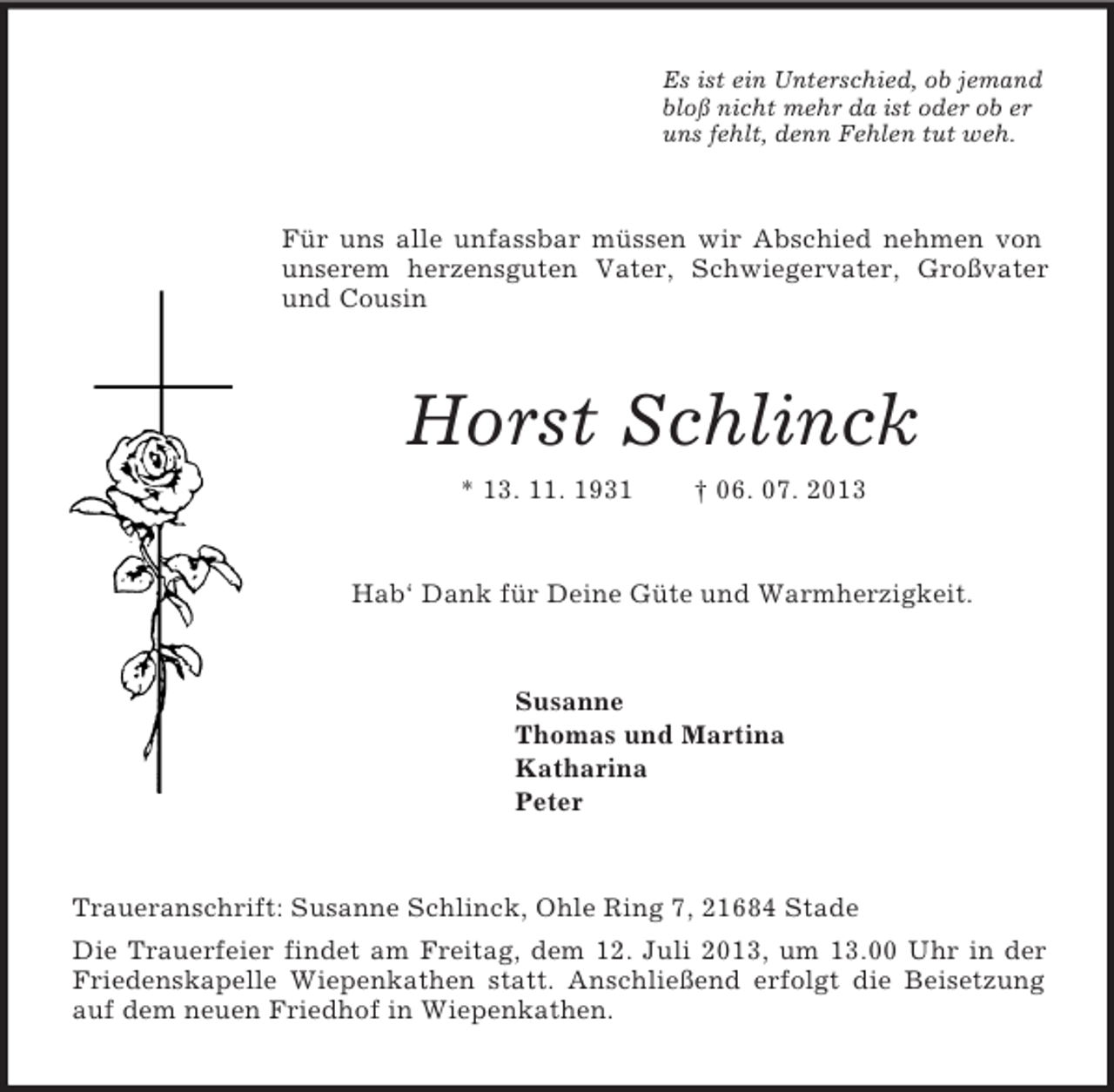 <p>Es ist ein Unterschied, ob jemand<br />bloß nicht mehr da ist oder ob er<br />uns fehlt, denn Fehlen tut weh.<br />Für uns alle unfassbar müssen wir Abschied nehmen von unserem herzensguten Vater, Schwiegervater, Großvater und Cousin<br />Horst Schlinck<br />* 13. 11. 1931 † 06. 07. 2013<br />Hab‘ Dank für Deine Güte und Warmherzigkeit.<br />Susanne<br />Thomas und Martina<br />Katharina<br />Peter<br />Traueranschrift: Susanne Schlinck, Ohle Ring 7, 21684 Stade<br />Die Trauerfeier findet am Freitag, dem 12. Juli 2013, um 13.00 Uhr in der Friedenskapelle Wiepenkathen statt. Anschließend erfolgt die Beisetzung auf dem neuen Friedhof in Wiepenkathen.</p>