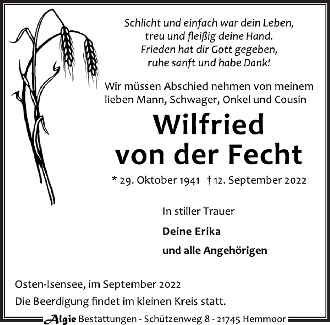 <p>Schlicht und einfach war dein Leben,<br />treu und fleißig deine Hand.<br />Frieden hat dir Gott gegeben,<br />ruhe sanft und habe Dank!<br />Wir müssen Abschied nehmen von meinem<br />lieben Mann, Schwager, Onkel und Cousin<br />Wilfried von der Fecht<br />* 29. Oktober 1941 † 12. September 2022<br />In stiller Trauer<br />Deine Erika<br />und alle Angehörigen<br />Osten-Isensee, im September 2022<br />Die Beerdigung findet im kleinen Kreis statt.</p>