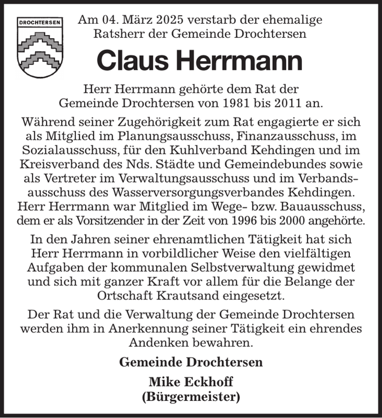 <p>Am 04. März 2025 verstarb der ehemalige Ratsherr der Gemeinde Drochtersen<br />Claus Herrmann<br />Herr Herrmann gehörte dem Rat der<br />Gemeinde Drochtersen von 1981 bis 2011 an.<br />Während seiner Zugehörigkeit zum Rat engagierte er sich als Mitglied im Planungsausschuss, Finanzausschuss, im Sozialausschuss, für den Kuhlverband Kehdingen und im Kreisverband des Nds. Städte und Gemeindebundes sowie als Vertreter im Verwaltungsausschuss und im Verbandsausschuss des Wasserversorgungsverbandes Kehdingen. Herr Herrmann war Mitglied im Wege- bzw. Bauausschuss, dem er als Vorsitzender in der Zeit von 1996 bis 2000 angehörte.<br />In den Jahren seiner ehrenamtlichen Tätigkeit hat sich Herr Herrmann in vorbildlicher Weise den vielfältigen Aufgaben der kommunalen Selbstverwaltung gewidmet und sich mit ganzer Kraft vor allem für die Belange der Ortschaft Krautsand eingesetzt.<br />Der Rat und die Verwaltung der Gemeinde Drochtersen werden ihm in Anerkennung seiner Tätigkeit ein ehrendes Andenken bewahren.<br />Gemeinde Drochtersen<br />Mike Eckhoff<br />(Bürgermeister)</p>