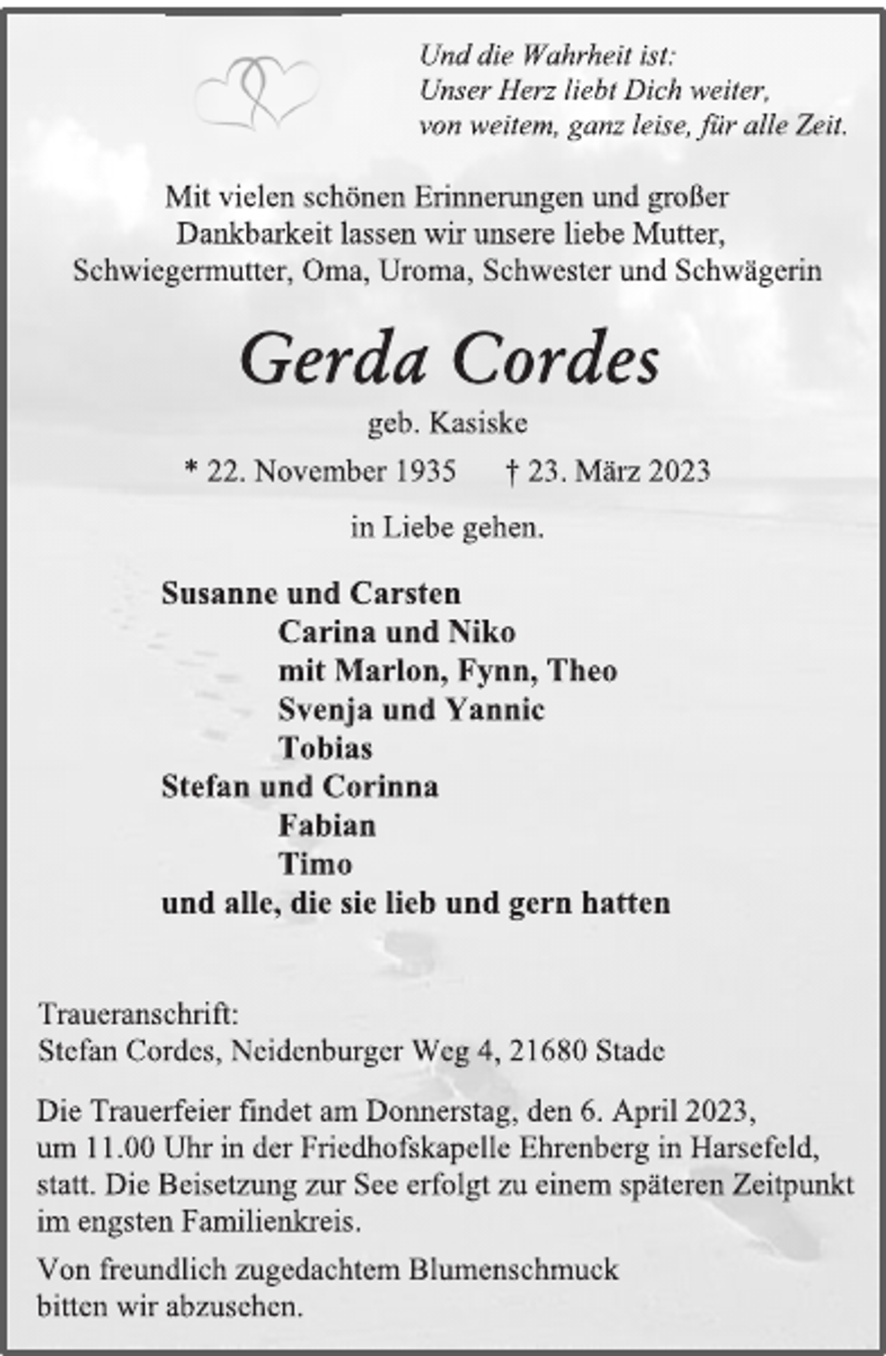 <p>Und die Wahrheit ist:<br />Unser Herz liebt Dich weiter,<br />von weitem, ganz leise, für alle Zeit.<br />Mit vielen schönen Erinnerungen und großer<br />Dankbarkeit lassen wir unsere liebe Mutter,<br />Schwiegermutter, Oma, Uroma, Schwester und Schwägerin in Liebe gehen.<br />Gerda Cordes<br />geb. Kasiske<br />* 22. November 1935 † 23. März 2023<br />Susanne und Carsten<br />Carina und Niko<br />mit Marlon, Fynn, Theo<br />Svenja und Yannic<br />Tobias<br />Stefan und Corinna<br />Fabian<br />Timo<br />und alle, die sie lieb und gern hatten<br />Die Trauerfeier findet am Donnerstag, den 6. April 2023,<br />um 11.00 Uhr in der Friedhofskapelle Ehrenberg in Harsefeld,<br />statt. Die Beisetzung zur See erfolgt zu einem späteren Zeitpunkt<br />im engsten Familienkreis.<br />Traueranschrift:<br />Stefan Cordes, Neidenburger Weg 4, 21680 Stade<br />Von freundlich zugedachtem Blumenschmuck<br />bitten wir abzusehen.</p>